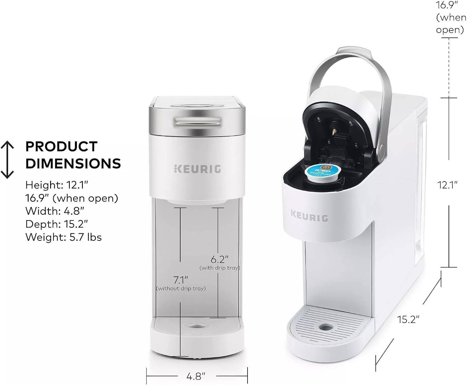 16.9" (when open)  
PRODUCT DIMENSIONS  
KEURIG  
Height: 12.1"  
Width: 4.8"  
Depth: 15.2"  
Weight: 5.7 lbs  

6.2" (with drip tray)  
7.1" (without drip tray)