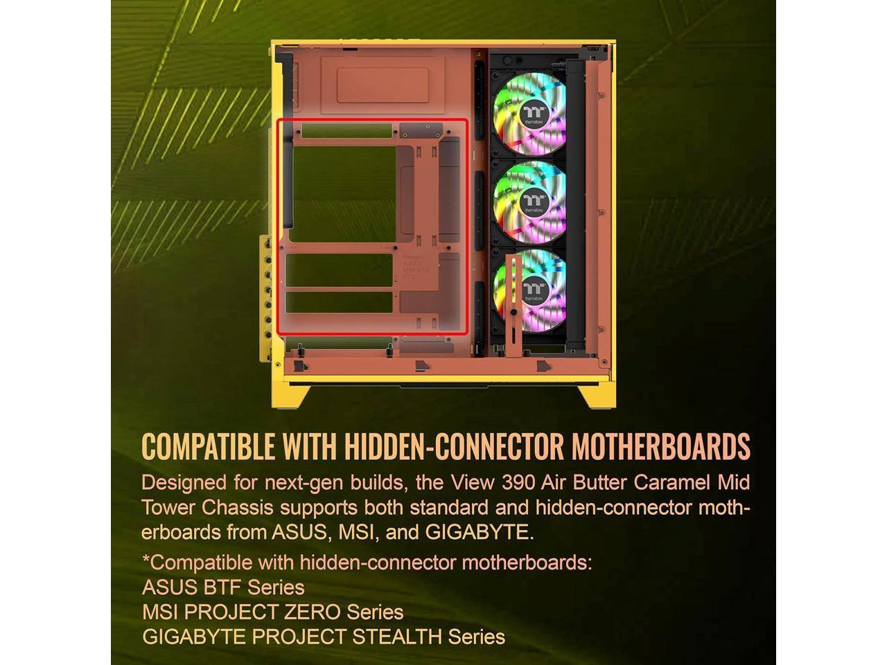 COMPATIBLE WITH HIDDEN-CONNECTOR MOTHERBOARDS

Designed for next-gen builds, the View 390 Air Butter Caramel Mid Tower Chassis supports both standard and hidden-connector motherboards from ASUS, MSI, and GIGABYTE.

*Compatible with hidden-connector motherboards:
  - ASUS BTF Series
  - MSI PROJECT ZERO Series
  - GIGABYTE PROJECT STEALTH Series
