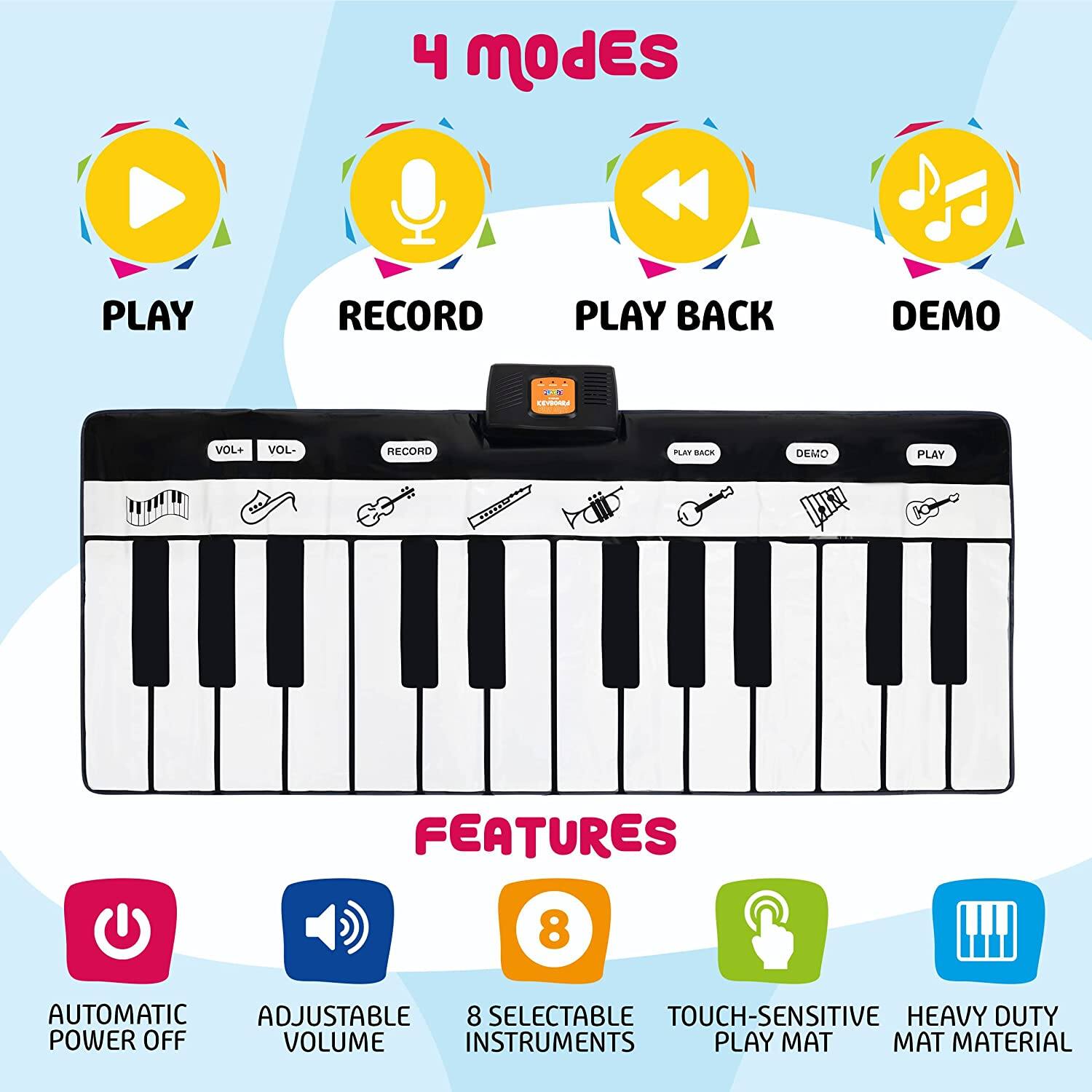 4 modes  
PLAY RECORD PLAY BACK DEMO  

FEATURES  
AUTOMATIC POWER OFF  
ADJUSTABLE VOLUME  
8 SELECTABLE INSTRUMENTS  
TOUCH-SENSITIVE PLAY MAT  
HEAVY DUTY MAT MATERIAL