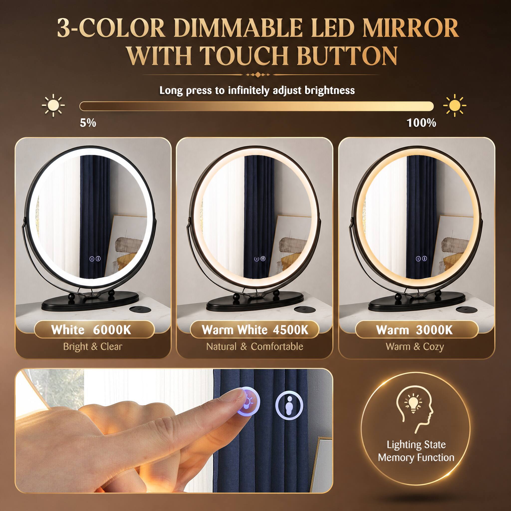 3-COLOR DIMMABLE LED MIRROR WITH TOUCH BUTTON

Long press to infinitely adjust brightness

5% 100%

White 6000K Bright & Clear
Warm White 4500K Natural & Comfortable
Warm 3000K Warm & Cozy

Lighting State Memory Function