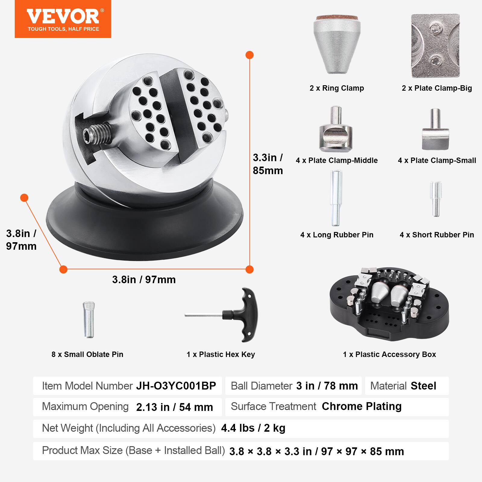VEVOR TOUGH TOOLS, HALF PRICE

2 X Ring Clamp  
2 X Plate Clamp-Big  
3.3in / 85mm  
4 X Plate Clamp-Middle  
4 X Plate Clamp-Small  
3.8in / 97mm  
4 X Long Rubber Pin  
4 X Short Rubber Pin  
.8in / 97mm  
8 X Small Oblate Pin  
1 X Plastic Hex Key  
1 X Plastic Accessory Box  

Item Model Number JH-O3YC001BP  
Ball Diameter 3 in / 78 mm  
Material Steel  
Maximum Opening 2.13 in / 54 mm  
Surface Treatment Chrome Plating  
Net Weight (Including All Accessories) 4.4 lbs / 2 kg  
Product Max Size (Base + Installed Ball) 3.8 X 3.8 X 3.3 in / 97 X 97 X 85 mm