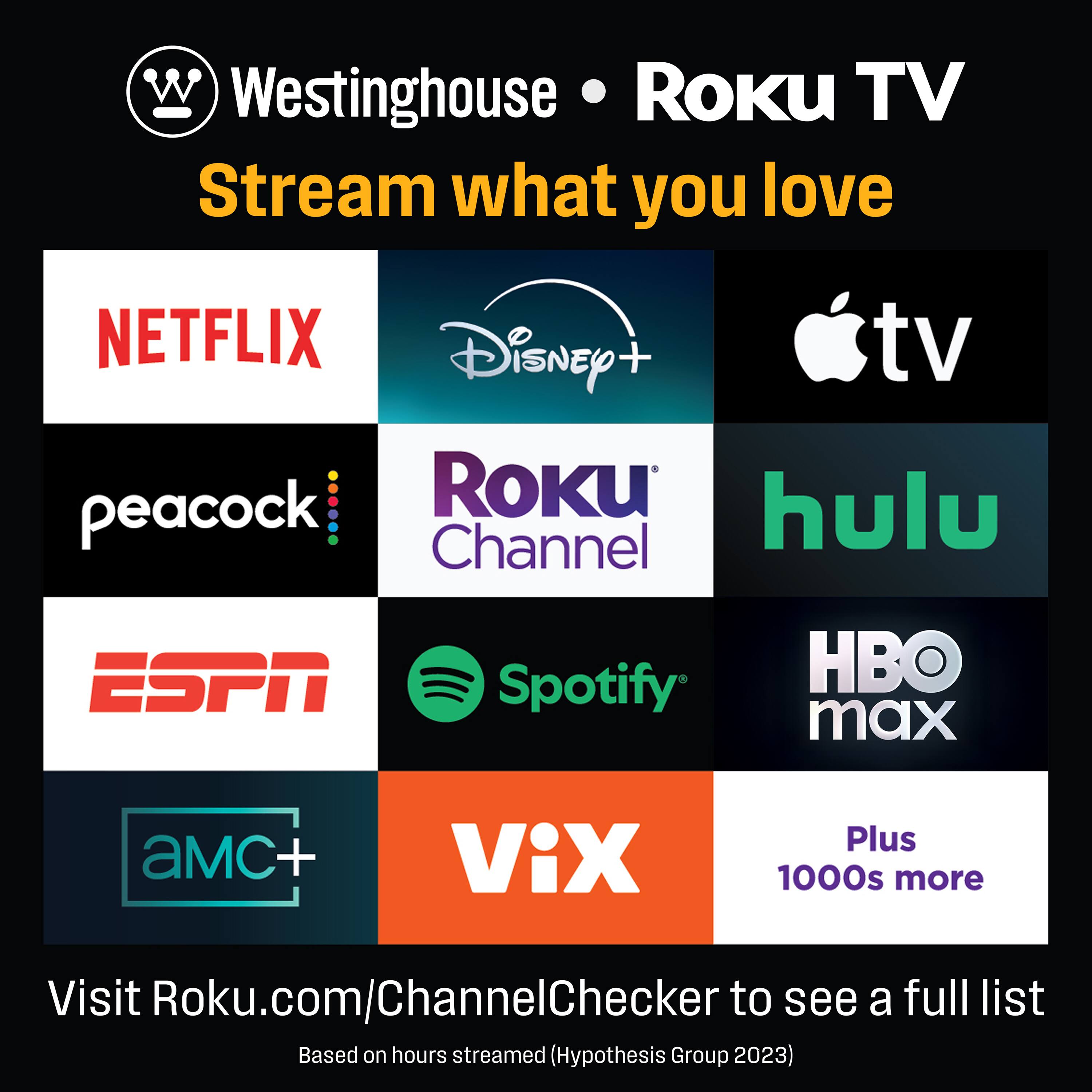 Westinghouse • Roku TV  
Stream what you love  

NETFLIX  
Disney+  
Apple TV  
peacock  
Roku Channel  
hulu  
ESPN  
Spotify  
HBO max  
AMC+  
Vix  

Plus 1000s more  

Visit Roku.com/ChannelChecker to see a full list  
Based on hours streamed (Hypothesis Group 2023)