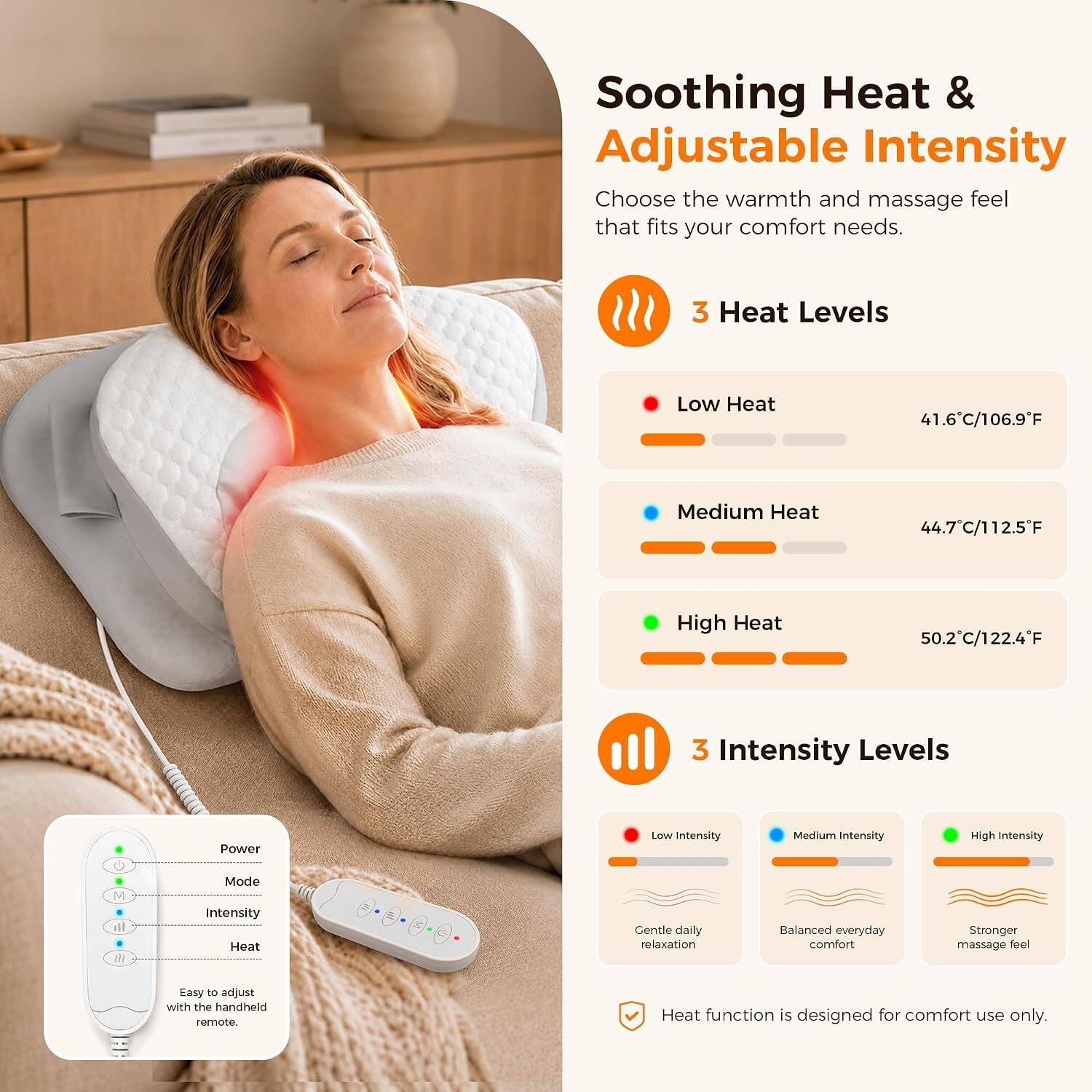 Soothing Heat & Adjustable Intensity  
Choose the warmth and massage feel that fits your comfort needs.

3 Heat Levels  
- Low Heat: 41.6°C/106.9°F  
- Medium Heat: 44.7°C/112.5°F  
- High Heat: 50.2°C/122.4°F

3 Intensity Levels  
- Low Intensity: Gentle daily relaxation  
- Medium Intensity: Balanced everyday comfort  
- High Intensity: Stronger massage feel  

Easy to adjust with the handheld remote.  
Heat function is designed for comfort use only.