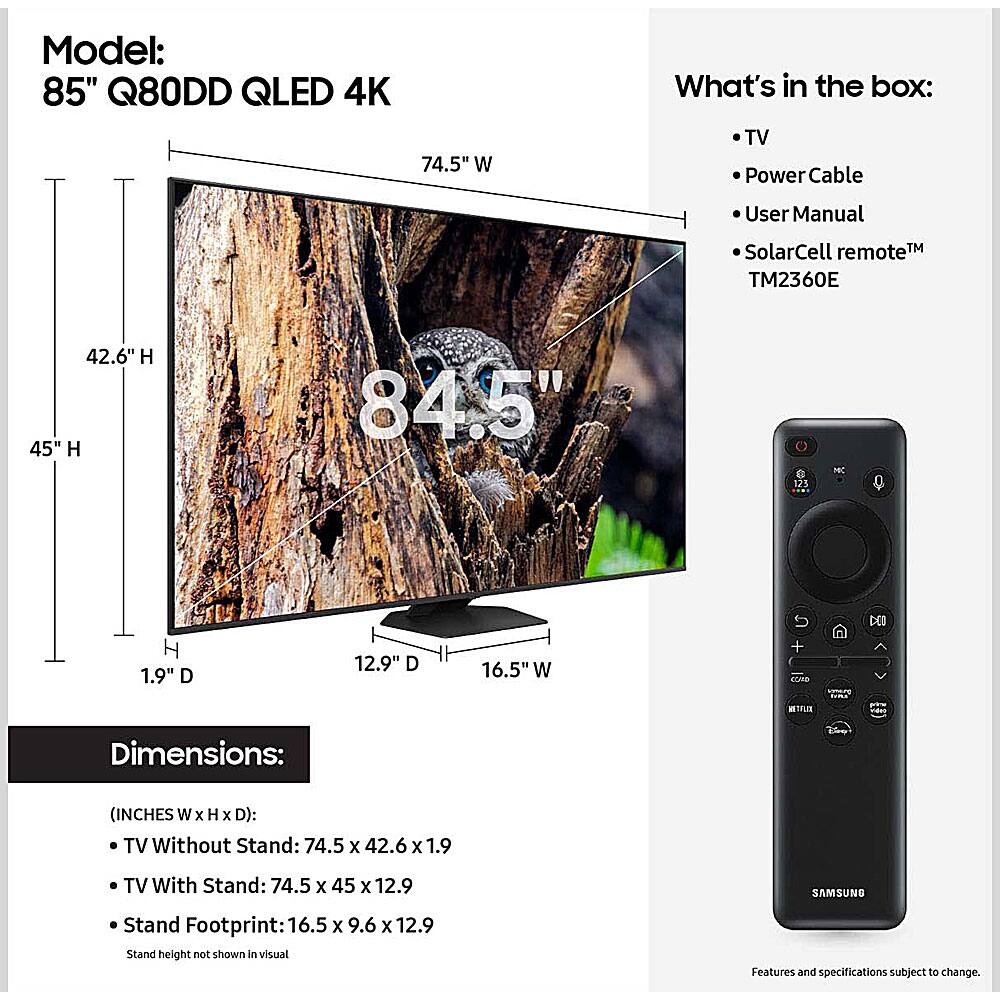 Model: 85" Q80DD QLED 4K

What's in the box:
- TV
- Power Cable
- User Manual
- SolarCell remote™ TM2360E

Dimensions: (INCHES W x H x D):
- TV Without Stand: 74.5 x 42.6 x 1.9
- TV With Stand: 74.5 x 45 x 12.9
- Stand Footprint: 16.5 x 9.6 x 12.9

Stand height not shown in visual

Features and specifications subject to change.