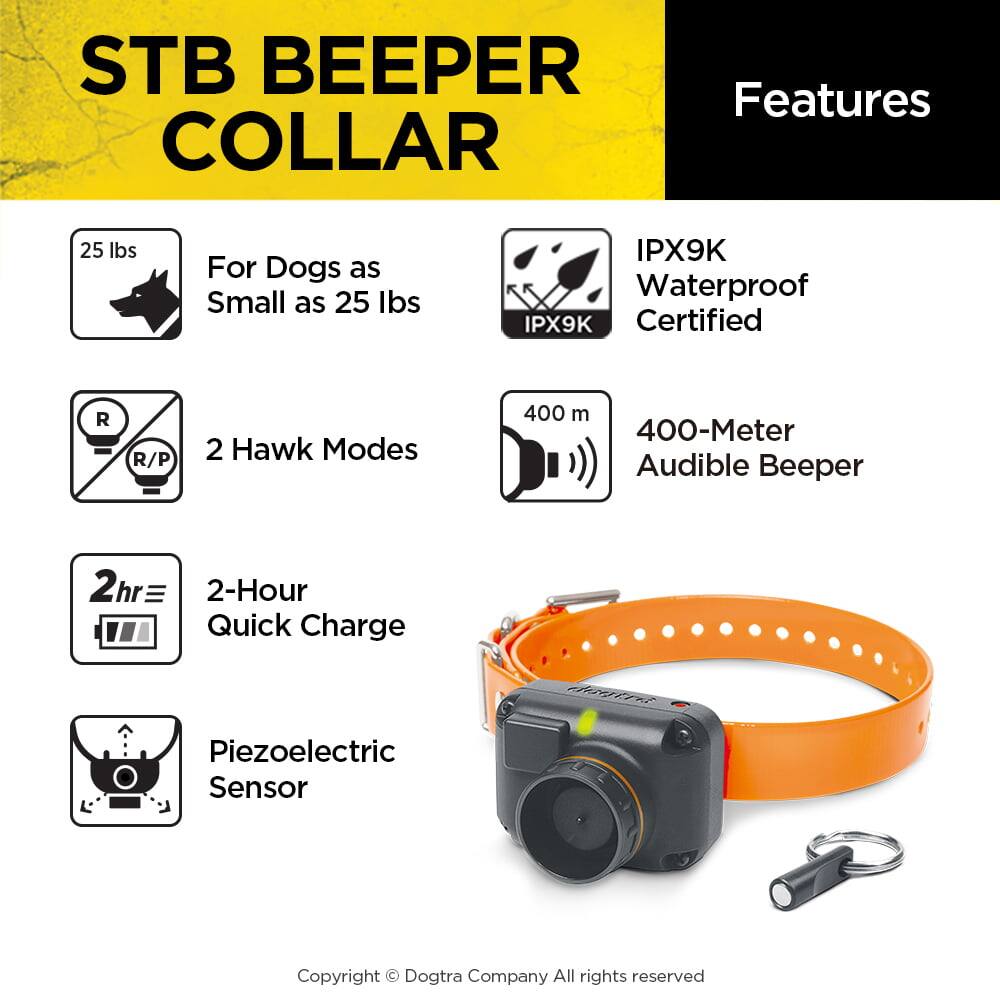 STB BEEPER COLLAR

Features

- For Dogs as Small as 25 lbs
- 2 Hawk Modes
- IPX9K Waterproof Certified
- 400-Meter Audible Beeper
- 2-Hour Quick Charge
- Piezoelectric Sensor

Copyright © Dogtra Company All rights reserved