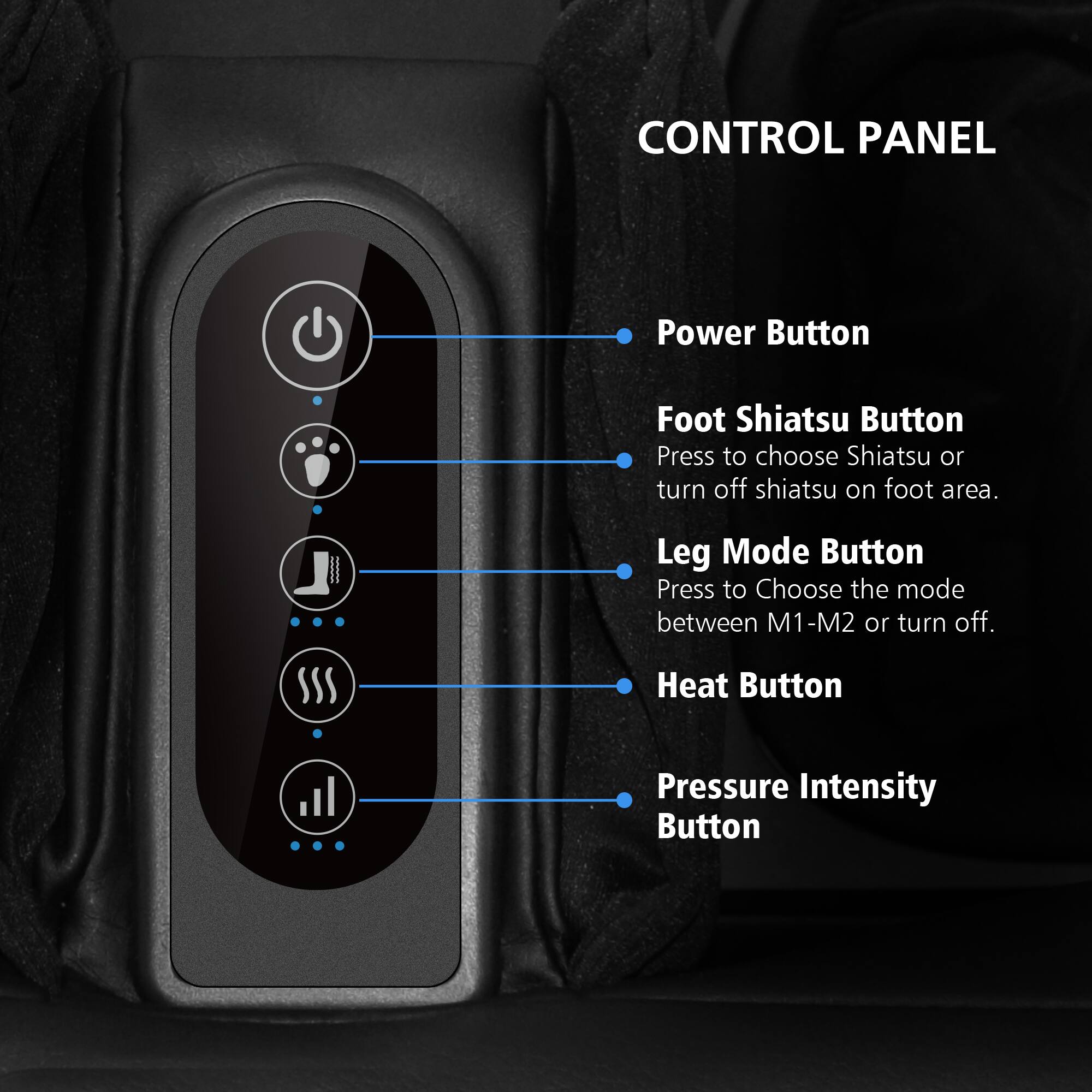 CONTROL PANEL

- Power Button
- Foot Shiatsu Button: Press to choose Shiatsu or turn off shiatsu on foot area.
- Leg Mode Button: Press to choose the mode between M1-M2 or turn off.
- Heat Button
- Pressure Intensity Button