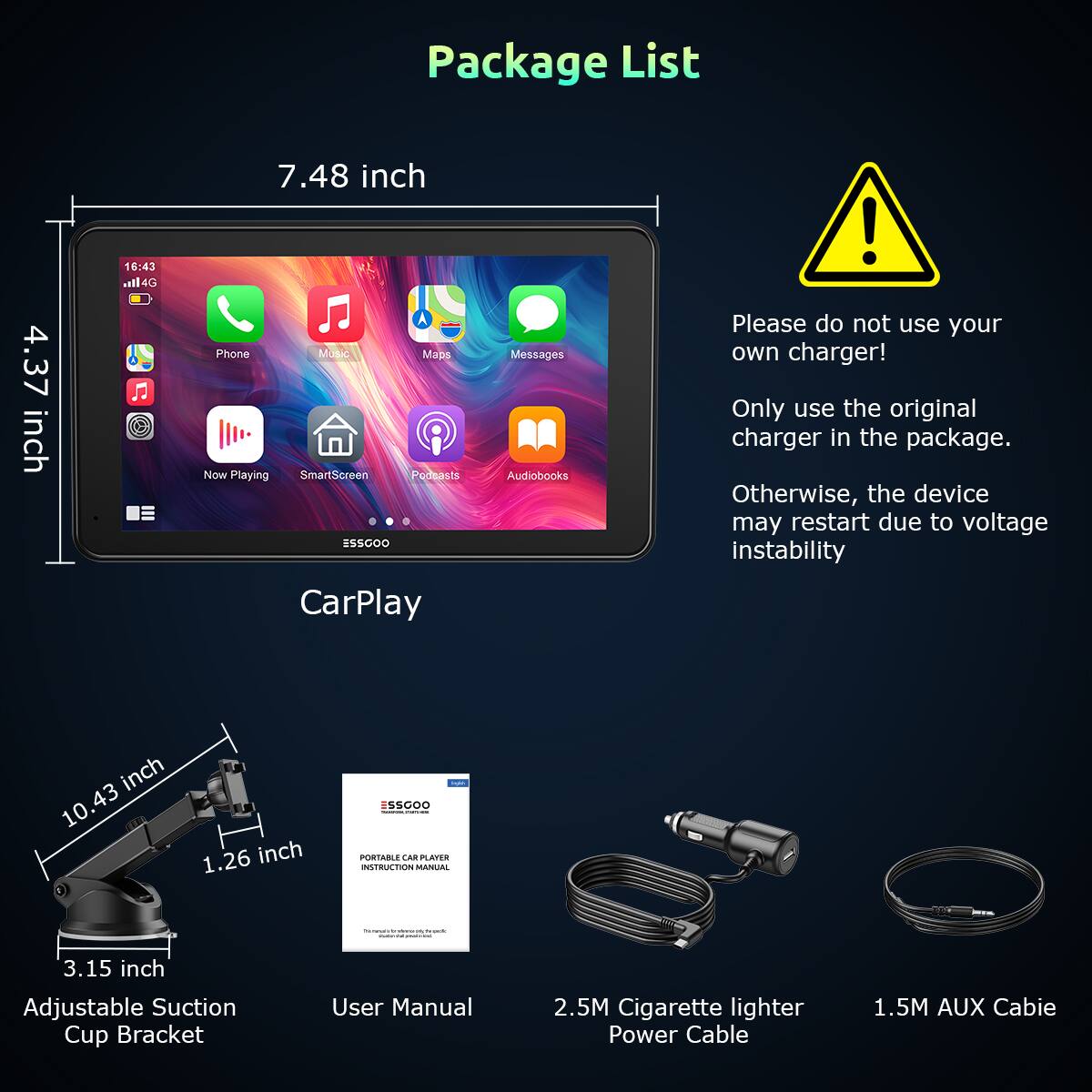 Package List

- 7.48 inch
- 4.37 inch
- 10.43 inch
- 1.26 inch
- 3.15 inch

- CarPlay
- Phone
- Music
- Maps
- Messages
- Now Playing
- SmartScreen
- Podcasts
- Audiobooks

- Adjustable Suction Cup Bracket
- User Manual
- 2.5M Cigarette lighter Power Cable
- 1.5M AUX Cable

Please do not use your own charger! Only use the original charger in the package. Otherwise, the device may restart due to voltage instability