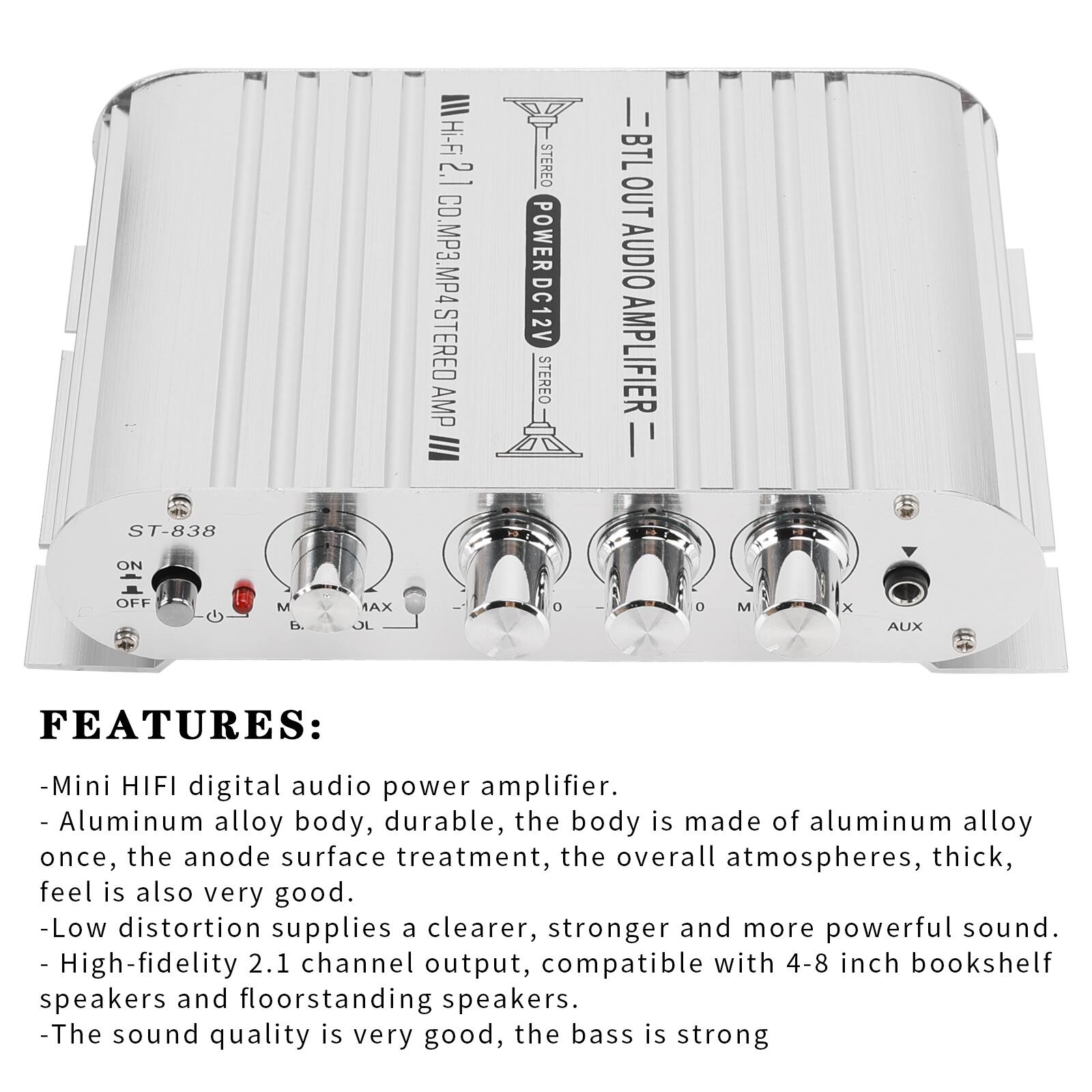 ST-838

III Hi-Fi 2.1 CO.MP3.MP4 STEREO AMP

STEREO POWER DC12V STEREO

II BTL OUT AUDIO AMPLIFIER

ON OFF

M B. MAX OL 0 0 M X AUX

FEATURES:
- Mini HIFI digital audio power amplifier.
- Aluminum alloy body, durable, the body is made of aluminum alloy once, the anode surface treatment, the overall atmospheres, thick, feel is also very good.
- Low distortion supplies a clearer, stronger and more powerful sound.
- High-fidelity 2.1 channel output, compatible with 4-8 inch bookshelf speakers and floorstanding speakers.
- The sound quality is very good, the bass is strong