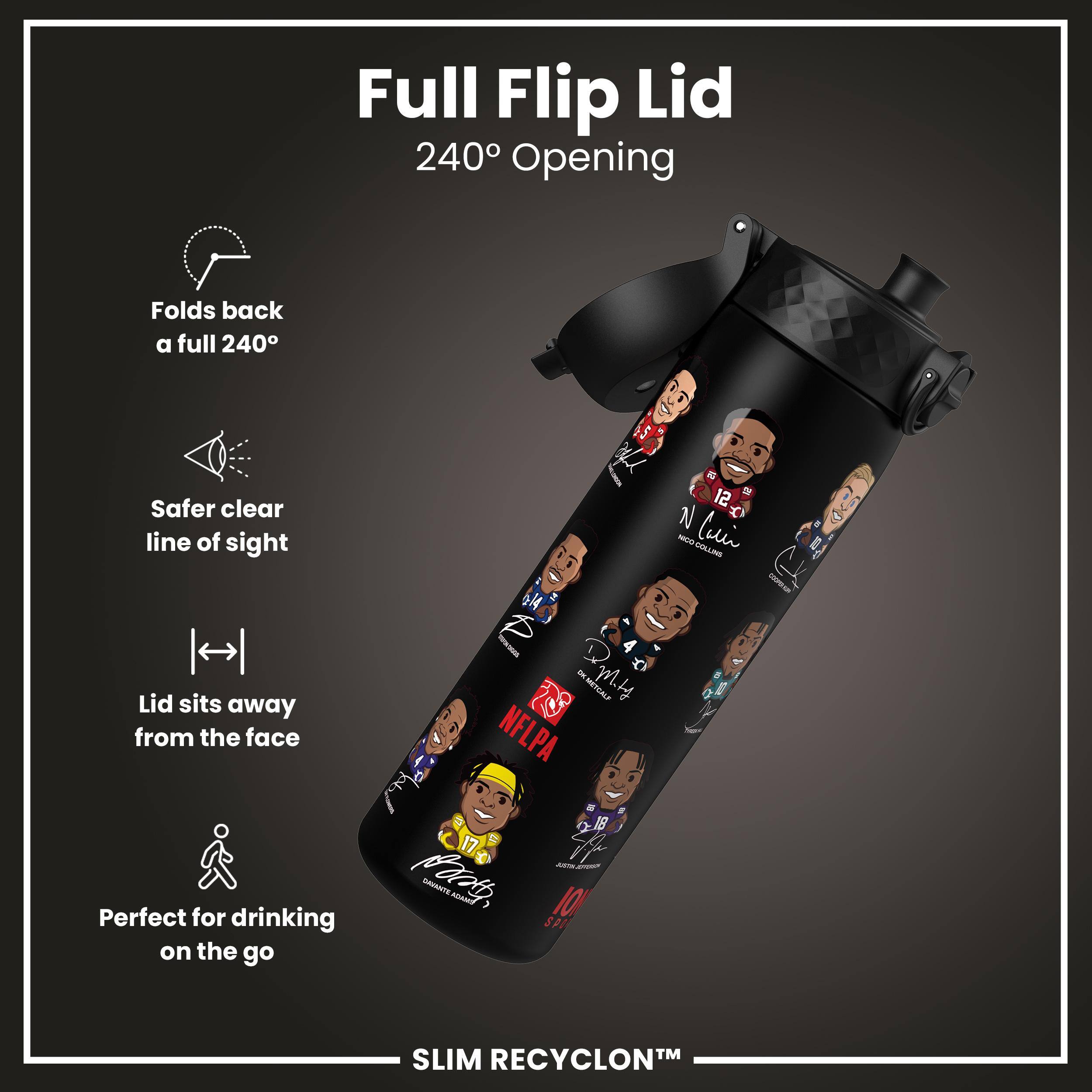 Full Flip Lid  
240° Opening  

- Folds back a full 240°  
- Safer clear line of sight  
- Lid sits away from the face  
- Perfect for drinking on the go  

SLIM RECYCLON™