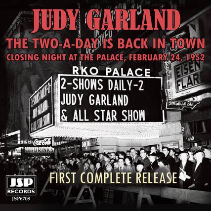 JUDY GARLAND
THE TWO-A-DAY IS BACK IN TOWN
CLOSING NIGHT AT THE PALACE, FEBRUARY 24, 1952
RKO PALACE
2-SHOWS DAILY-2
JUDY GARLAND & ALL STAR SHOW
FIRST COMPLETE RELEASE
JSP RECORDS
JSP6708