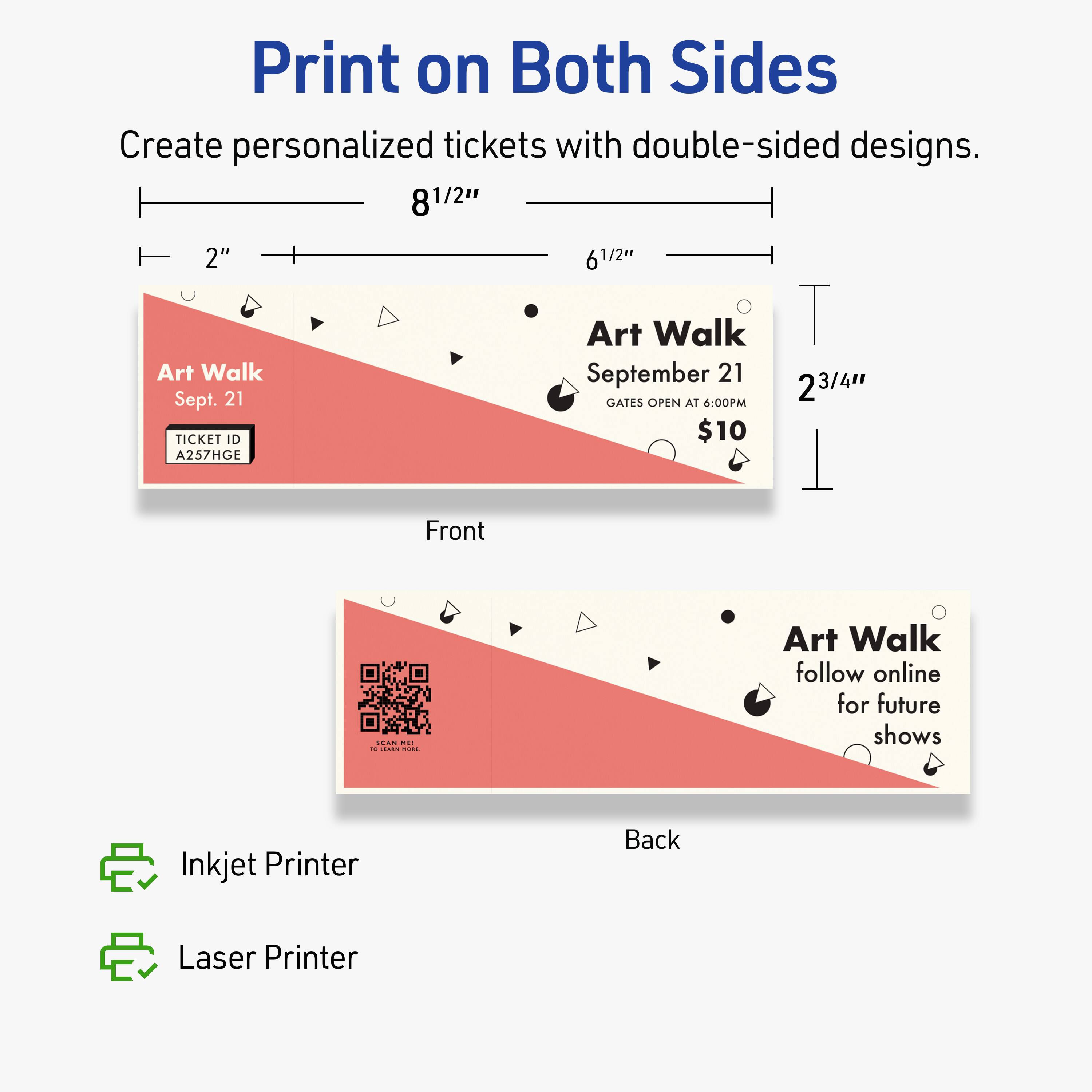 Print on Both Sides  
Create personalized tickets with double-sided designs.  

8 1/2" x 2" x 6 1/2"  

Art Walk  
Sept. 21  
TICKET ID A257HGE  
Art Walk September 21  
GATES OPEN AT 6:00PM  
$10  

Front  

Back  

Inkjet Printer  
Laser Printer