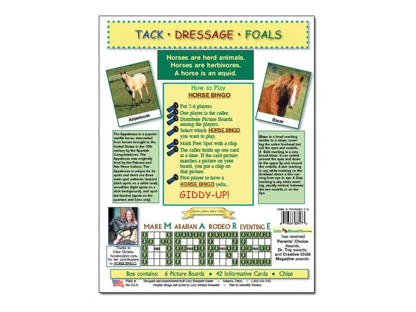 **TACK • DRESSAGE • FOALS**

Horses are herd animals.  
Horses are herbivores.  
A horse is an equid.

---

**How to Play HORSE BINGO**

For 2-6 players  
One player is the caller.  
Distribute Picture Boards among the players.  
Select which HORSE BINGO you want to play.  
Mark Free Spot with a chip.  
The caller holds up one card at a time. If the card picture matches a picture on your board, you put a chip on that picture.  
First player to have a HORSE BINGO yells...  
GIDDY-UP!

---

**Appaloosa**

The Appaloosa is a popular saddle horse, descended from horses brought to the United States by Spanish Conquistadores. Appaloosa was originally bred by the Palouse Indians. Appaloosa is unique with its spotted coat, which can be leopard, snowflake, or blanket. Leopard spots are dark spots on a white coat. Snowflake spots are dark spots on a dark background. Blanket spots are spots on the quarters and loins only.

---

**Blaze**

Blaze is a white marking on the forehead, similar to a stripe, over