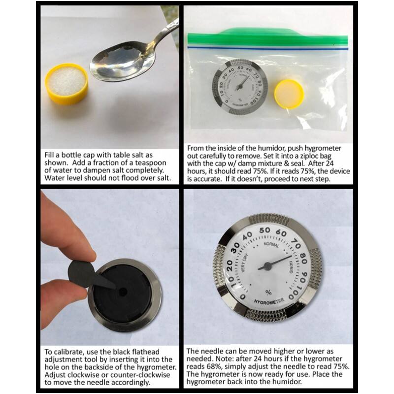 Fill a bottle cap with table salt as shown. Add a fraction of a teaspoon of water to dampen salt completely. Water level should not flood over salt.

From the inside of the humidor, push hygrometer out carefully to remove. Set it into a ziploc bag with the cap w/ damp mixture & seal. After 24 hours, it should read 75%. If it reads 75%, the device is accurate. If it doesn't, proceed to next step.

To calibrate, use the black flathead adjustment tool by inserting it into the hole on the backside of the hygrometer. Adjust clockwise or counter-clockwise to move the needle accordingly.

The needle can be moved higher or lower as needed. Note: after 24 hours if the hygrometer reads 68%, simply adjust the needle to read 75%. The hygrometer is now ready for use. Place the hygrometer back into the humidor.