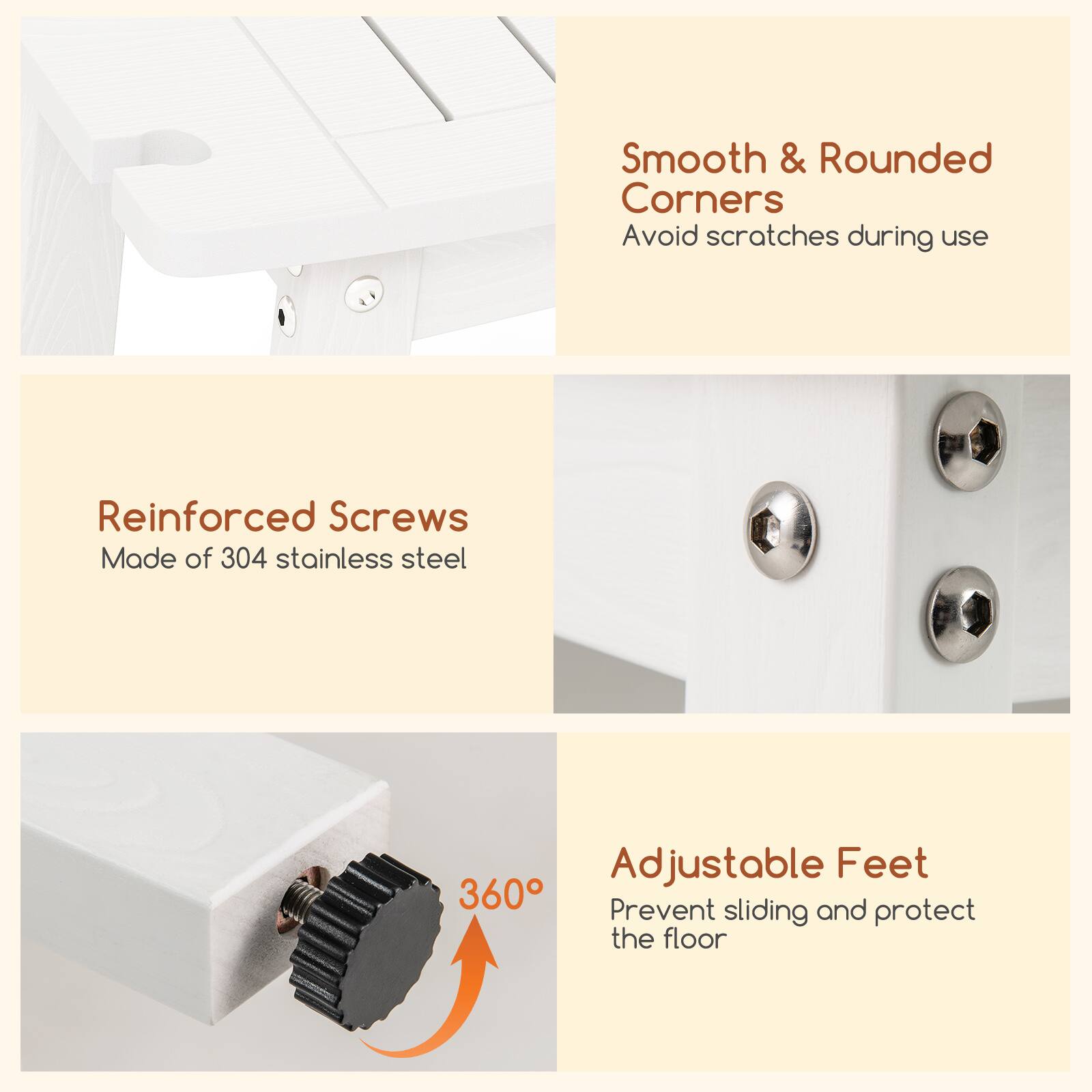 Smooth & Rounded Corners  
Avoid scratches during use  

Reinforced Screws  
Made of 304 stainless steel  

Adjustable Feet  
Prevent sliding and protect the floor  

360°