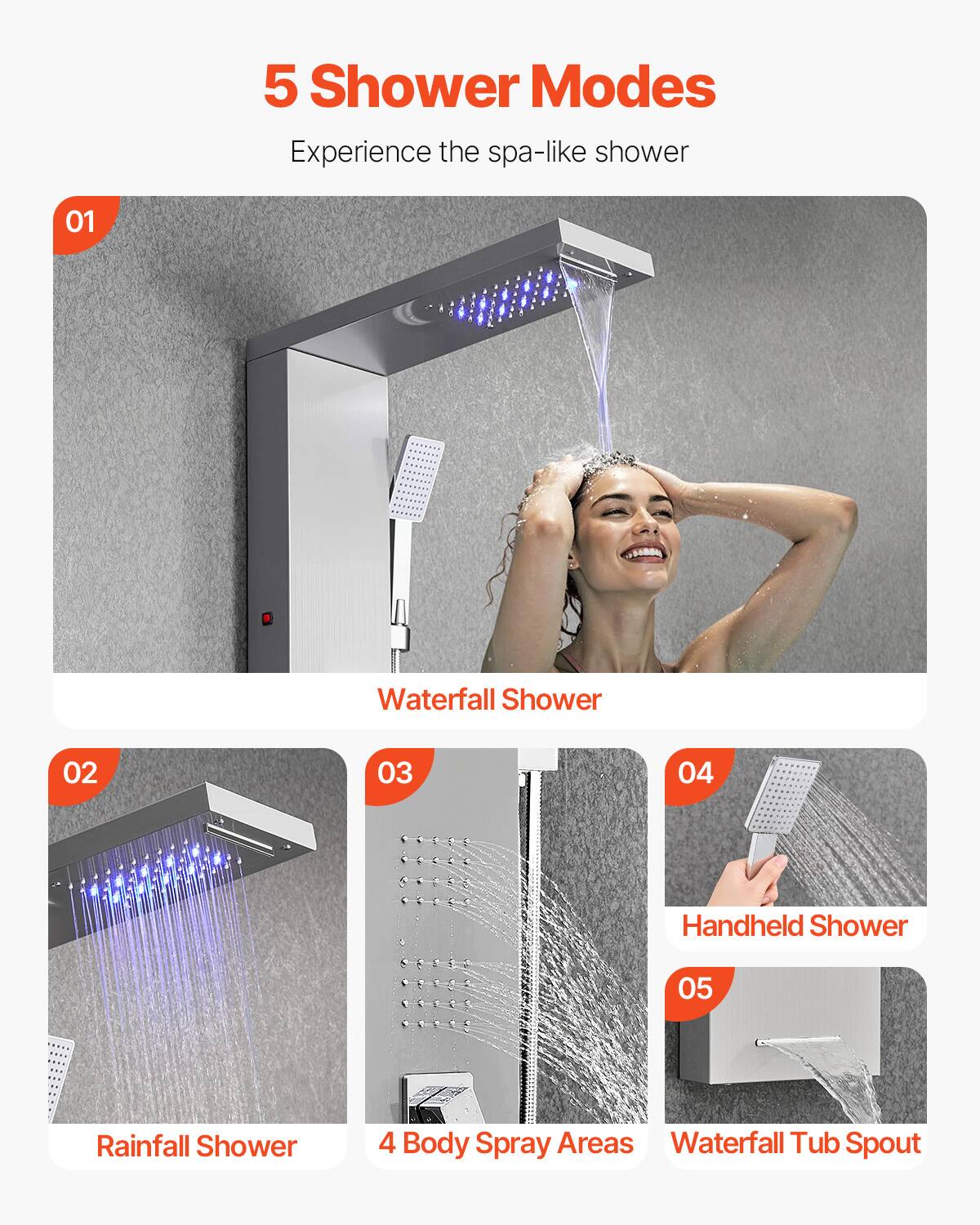 5 Shower Modes  
Experience the spa-like shower  

01 Waterfall Shower  
02 Rainfall Shower  
03 4 Body Spray Areas  
04 Handheld Shower  
05 Waterfall Tub Spout