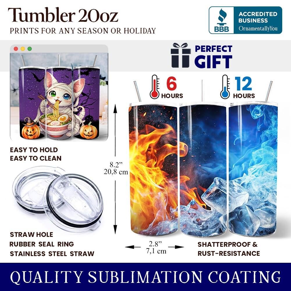 Tumbler 20oz  
PRINTS FOR ANY SEASON OR HOLIDAY  

ACCREDITED BUSINESS  
BBB  
OrnamentallyYou  

PERFECT GIFT  
6 HOURS  
12 HOURS  

EASY TO HOLD  
EASY TO CLEAN  

8.2" 20.8 cm  

STRAW HOLE  
RUBBER SEAL RING  
STAINLESS STEEL STRAW  

2.8" 7.1 cm  

SHATTERPROOF & RUST-RESISTANCE  

QUALITY SUBLIMATION COATING