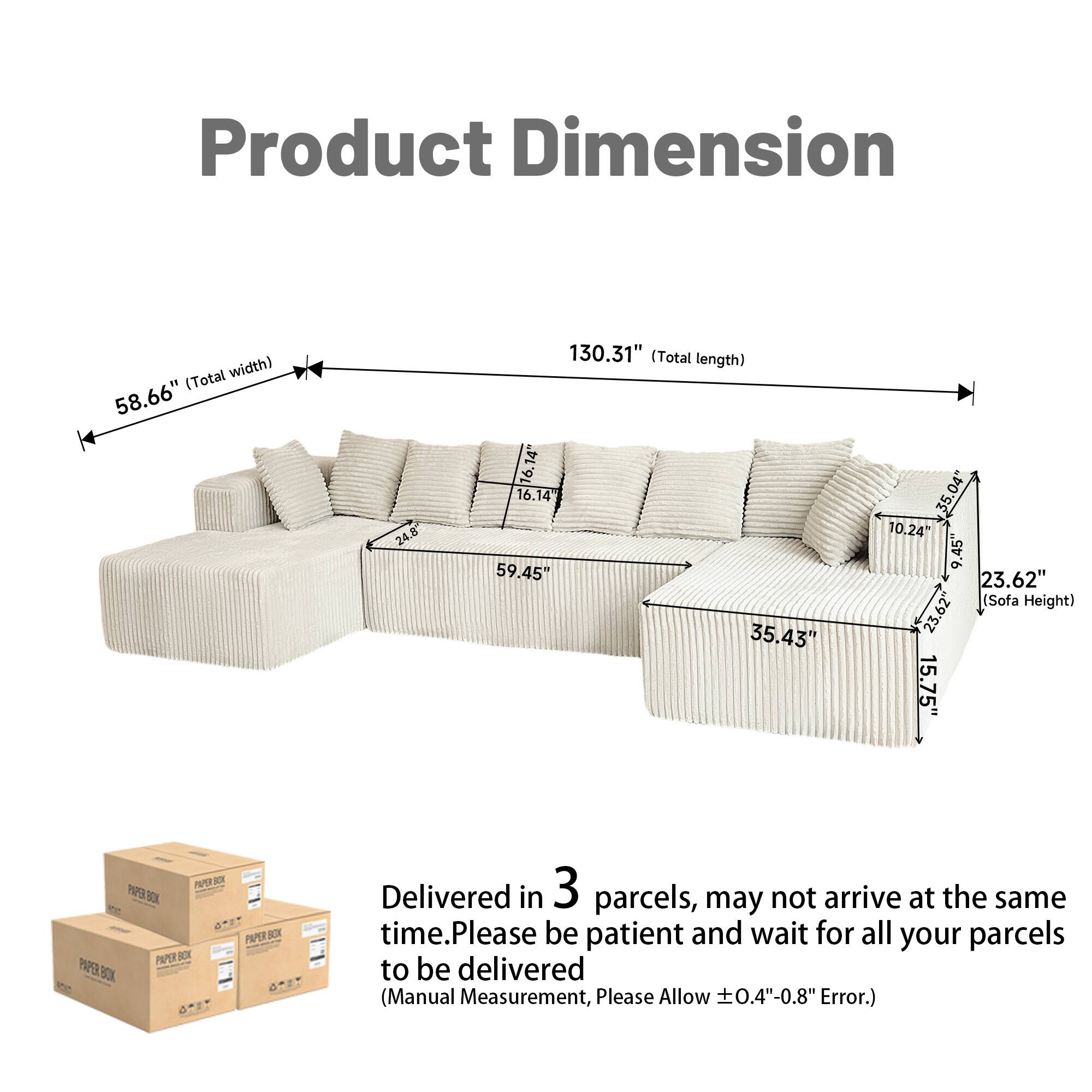 Product Dimension (Total width) 58.66"  
(Total length) 130.31"  
Sofa Height) 23.62"  

Delivered in 3 parcels, may not arrive at the same time. Please be patient and wait for all your parcels to be delivered.  
(Manual Measurement, Please Allow ± 0.4"-0.8" Error.)