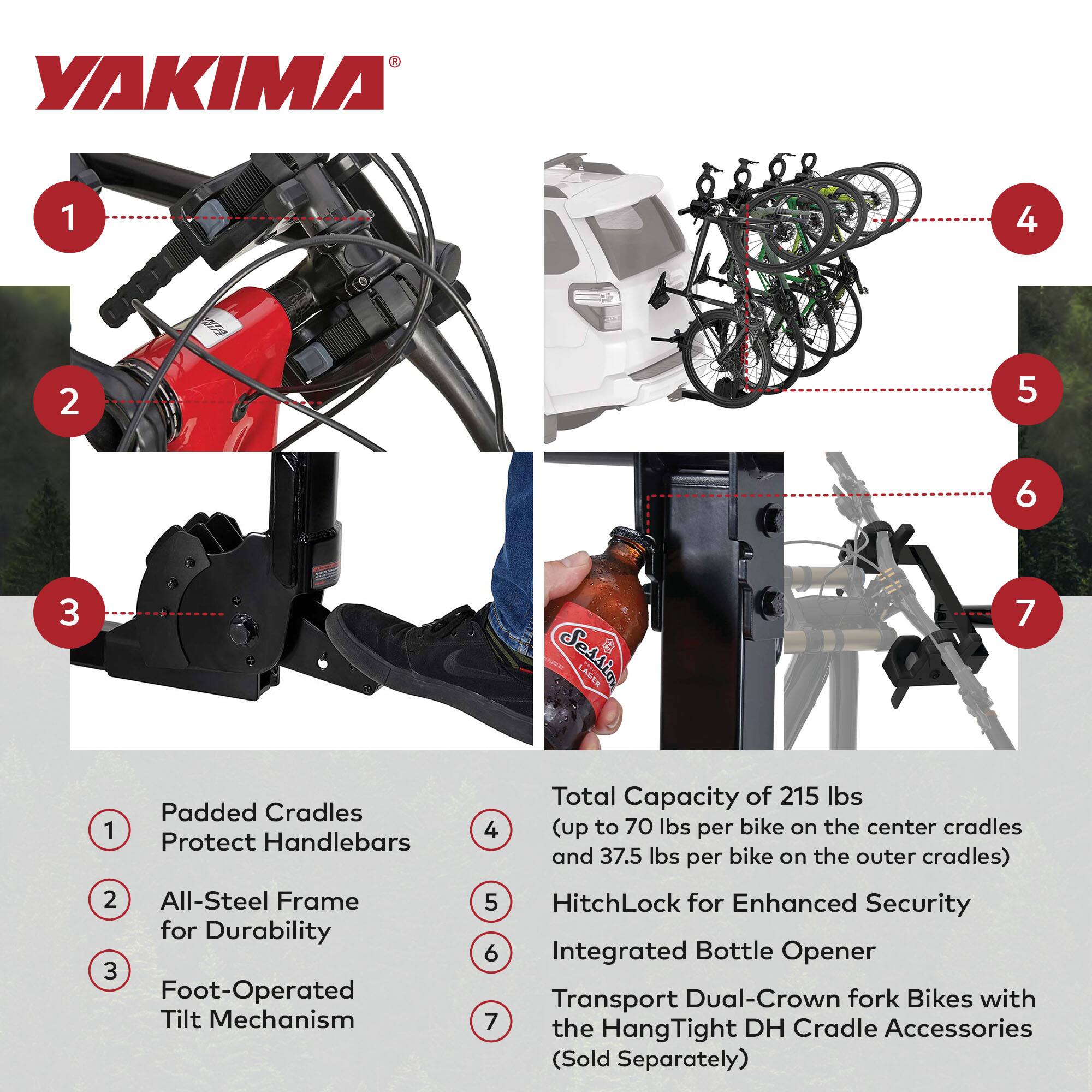 YAKIMA

1. Padded Cradles Protect Handlebars
2. All-Steel Frame for Durability
3. Foot-Operated Tilt Mechanism
4. Total Capacity of 215 lbs (up to 70 lbs per bike on the center cradles and 37.5 lbs per bike on the outer cradles)
5. HitchLock for Enhanced Security
6. Integrated Bottle Opener
7. Transport Dual-Crown fork Bikes with the HangTight DH Cradle Accessories (Sold Separately)