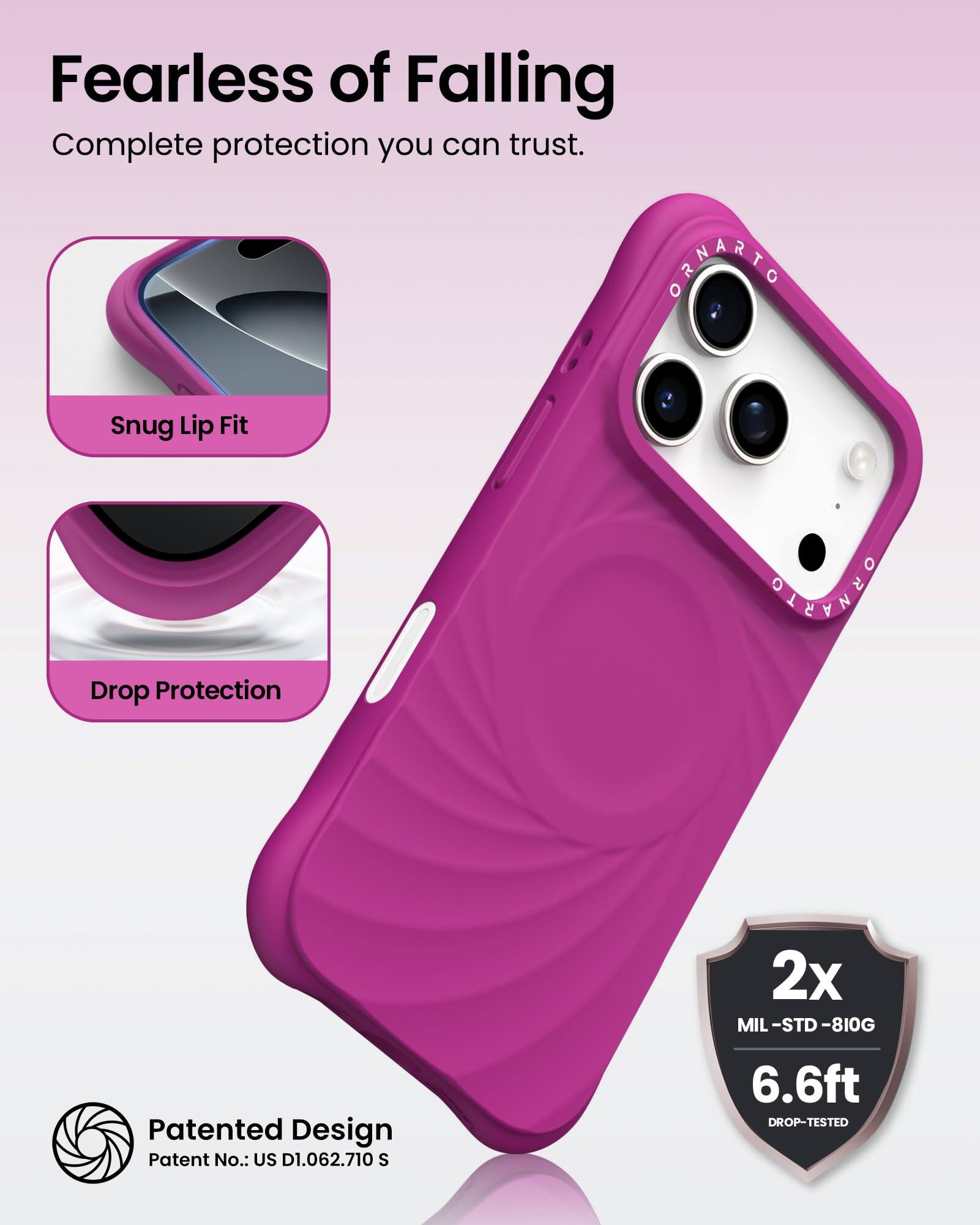 Fearless of Falling  
Complete protection you can trust.

Snug Lip Fit  
Drop Protection

Patented Design  
Patent No.: US D1.062.710 S

2x  
MIL-STD-810G  
6.6ft  
DROP-TESTED