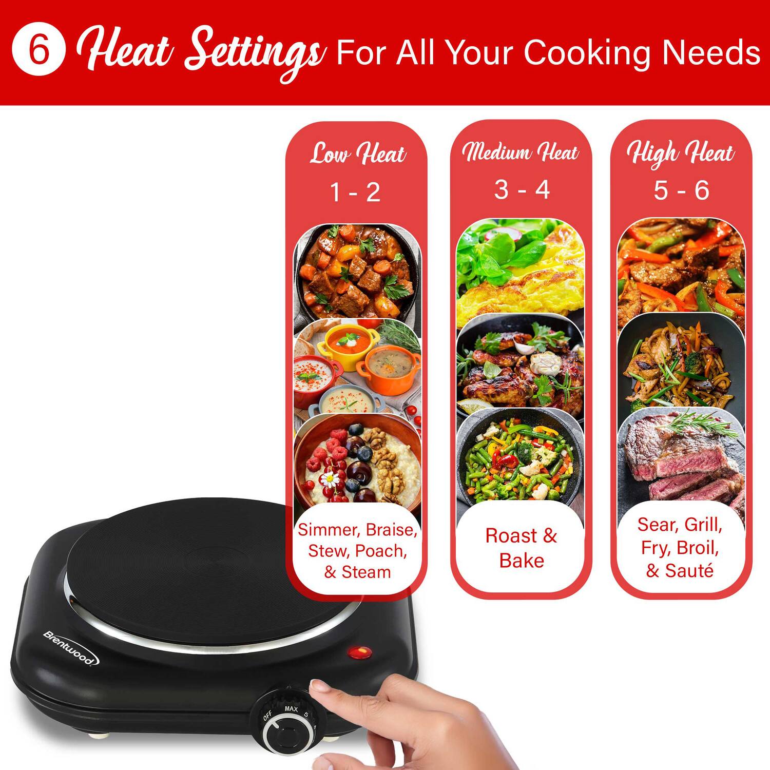 6 Heat Settings For All Your Cooking Needs

Low Heat 1 - 2  
Medium Heat 3 - 4  
High Heat 5 - 6  

Simmer, Braise, Stew, Poach, & Steam  
Roast & Bake  
Sear, Grill, Fry, Broil, & Sauté  

Brentwood  
OFF MAX