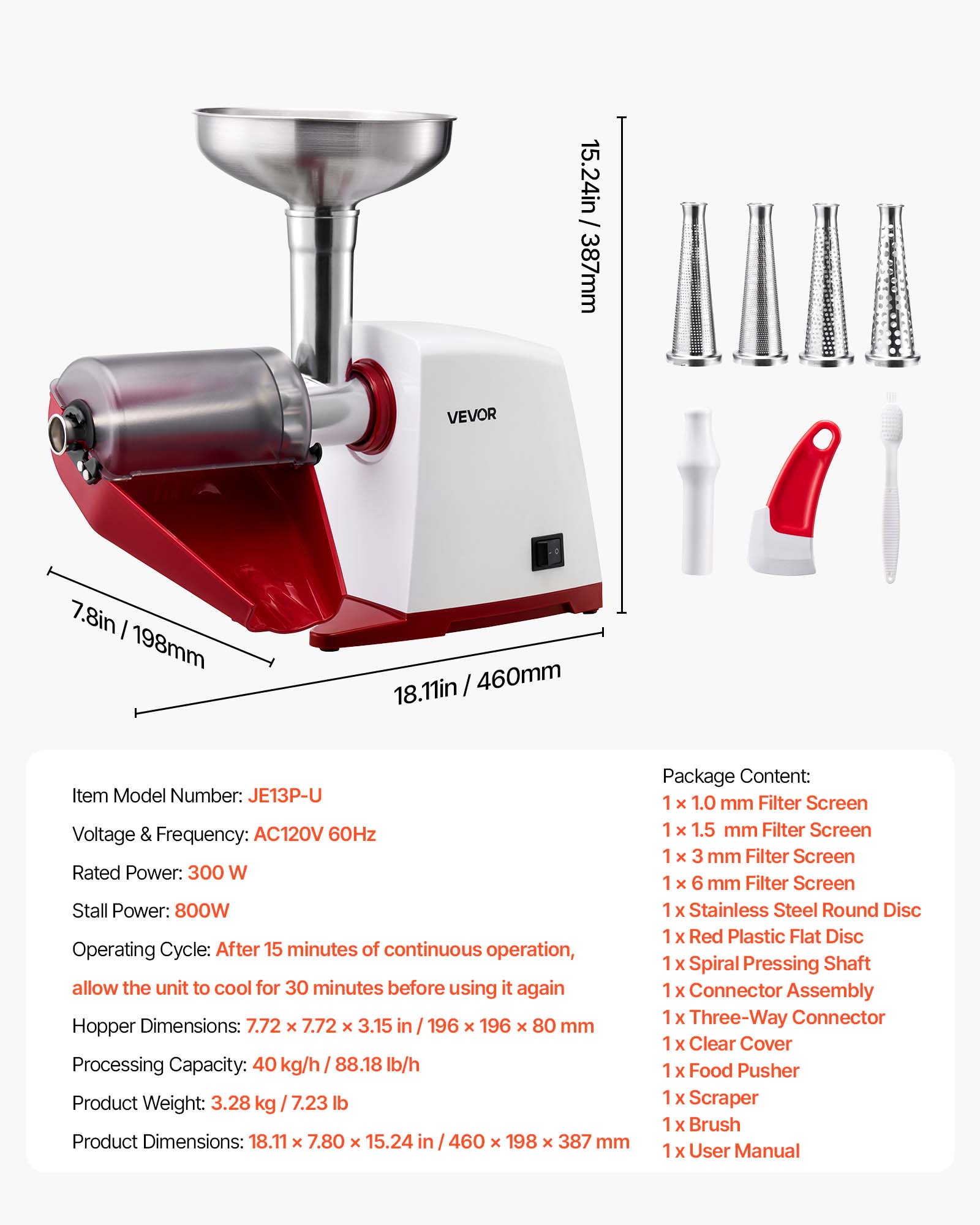 / 15.24in 387mm  
VEVOR  
7.8in 198mm  
18.11in 460mm  
Item Model Number: JE13P-U  
Voltage & Frequency: AC120V 60Hz  
Rated Power: 300 W  
Stall Power: 800W  
Operating Cycle: After 15 minutes of continuous operation, allow the unit to cool for 30 minutes before using it again  
Hopper Dimensions: 7.72 x 7.72 x 3.15 in 196 x 196 x 80 mm  
Processing Capacity: 40 kg/h 88.18 lb/h  
Product Weight: 3.28 kg 7.23 lb  
Product Dimensions: 18.11 x 7.80 x 15.24 in 460 x 198 x 387 mm  
Package Content:  
1 x 1.0 mm Filter Screen  
1 x 1.5 mm Filter Screen  
1 x 3 mm Filter Screen  
1 x 6 mm