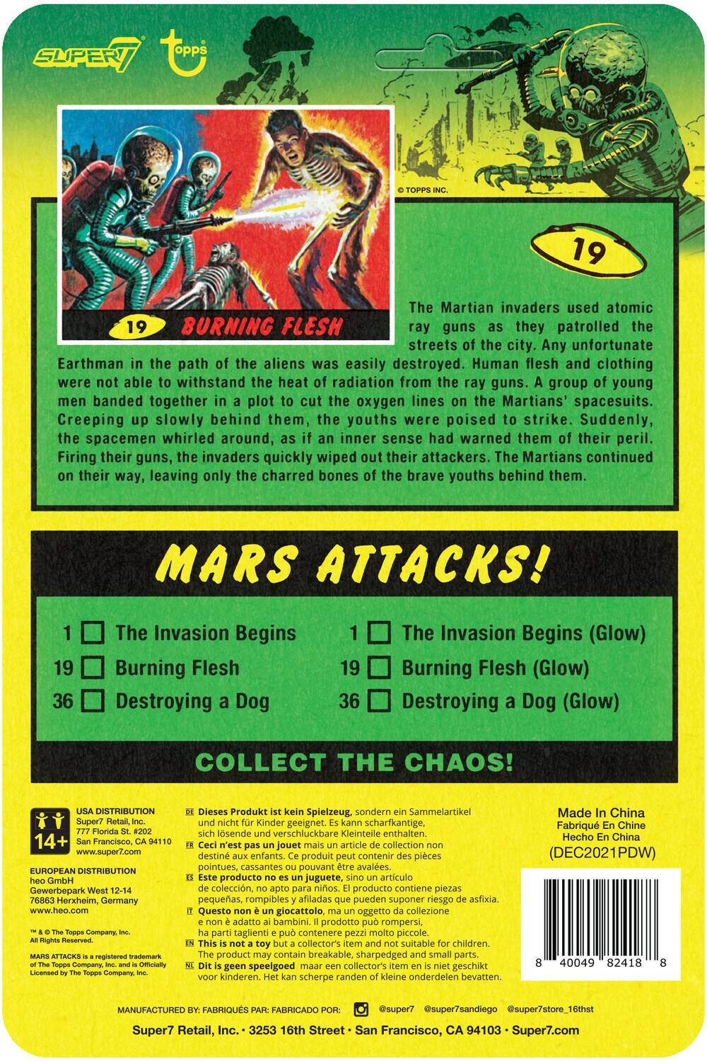**Mars Attacks!**

**19 Burning Flesh**

The Martian invaders used atomic ray guns as they patrolled the streets of the city. Any unfortunate Earthman in the path of the aliens was easily destroyed. Human flesh and clothing were not able to withstand the heat of radiation from the ray guns. A group of young men banded together in a plot to cut the oxygen lines on the Martians' spacesuits. Creeping up slowly behind them, the youths were poised to strike. Suddenly, the spacemen whirled around, as if an inner sense had warned them of their peril. Firing their guns, the invaders quickly wiped out their attackers. The Martians continued on their way, leaving only the charred bones of the brave youths behind them.

**Mars Attacks!**

1. The Invasion Begins
19. Burning Flesh
36. Destroying a Dog

**Collect the Chaos!**

**19 The Invasion Begins (Glow)**
19. Burning Flesh (Glow)
36. Destroying a Dog (Glow)

---

**USA Distribution:**
Super7 Retail, Inc.
777 Florida St., #202
San Francisco, CA 94110
www.super7.com