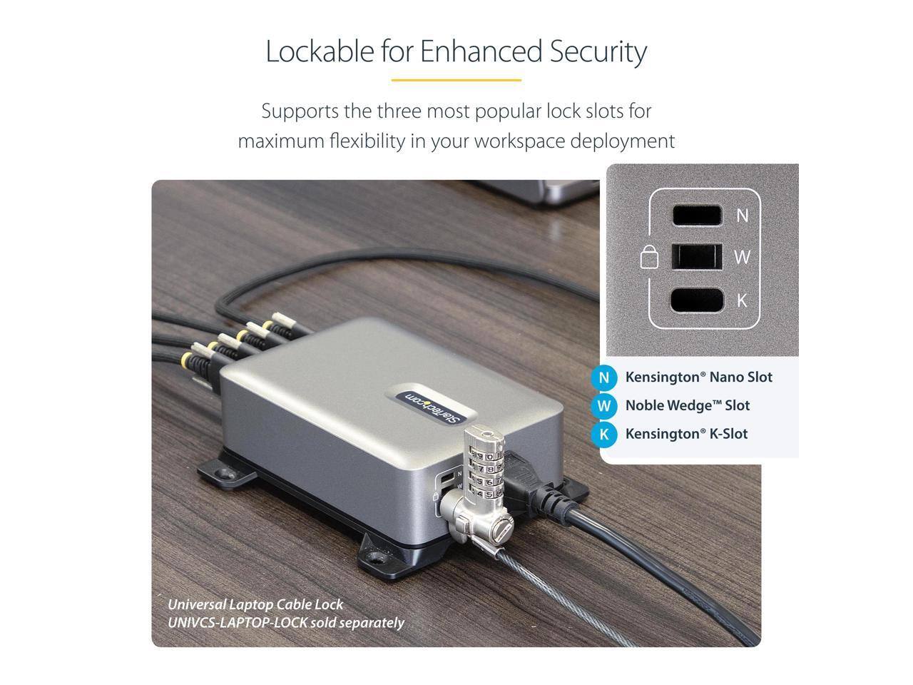 Lockable for Enhanced Security

Supports the three most popular lock slots for maximum flexibility in your workspace deployment

- Kensington® Nano Slot
- Noble Wedge™ Slot
- Kensington® K-Slot

Universal Laptop Cable Lock
UNIVCS-LAPTOP-LOCK (sold separately)