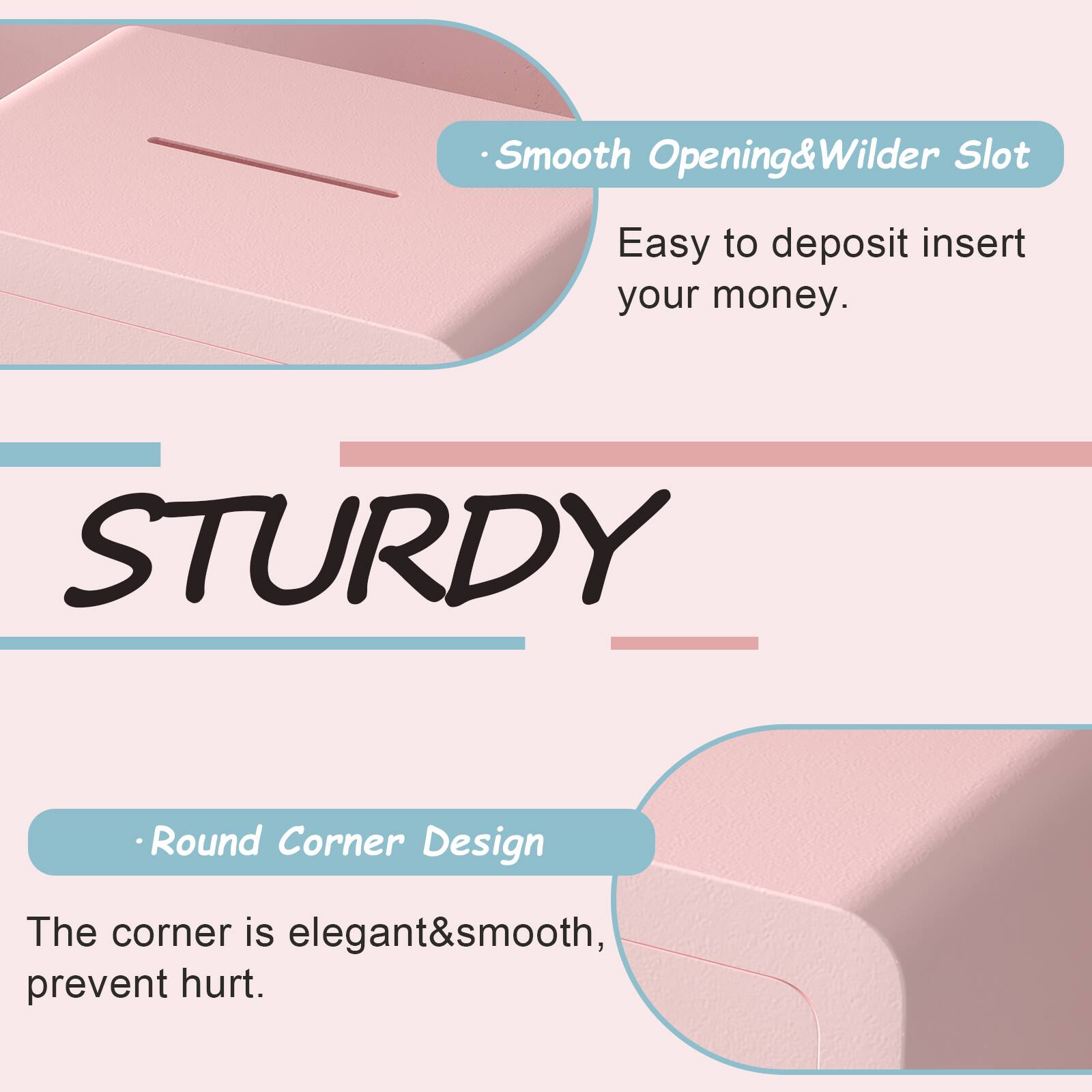 Smooth Opening & Wilder Slot  
Easy to deposit insert your money.

STURDY

Round Corner Design  
The corner is elegant & smooth, prevent hurt.