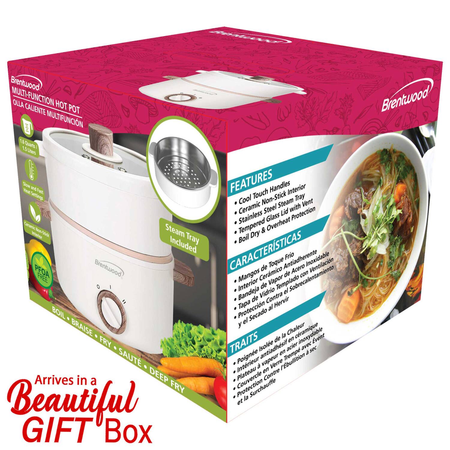 Brentwood MULTI-FUNCTION HOT POT  
OLLA CALIENTE MULTIFUNCION  

1.4 QUARTS / 1.1 LITERS  

FEATURES  
- Cool Touch Handles  
- Ceramic Non-Stick Interior  
- Stainless Steel Lid with Vent  
- Glass Lid with Protection  
- Steam Tray Included  
- Boil, Braise, Fry, Saute, Deep Fry  

CARACTERÍSTICAS  
- Mangos de Toque Frio  
- Interior Cerámico Antiadherente  
- Tapa de Acero Inoxidable con Ventilación  
- Tapa de Vidrio Templado con Protección  
- Bandeja de Vapor Incluida  
- Contra Hervir y Secado  

TRAITS  
- Poignée en Acier Inoxydable  
- Intérieur Antiadhésif  
- Plateau en Verre Trempé  
- Couvercle en Verre Trempé  
- Protection Contre la Surchauffe  

Arrives in a Beautiful GIFT Box