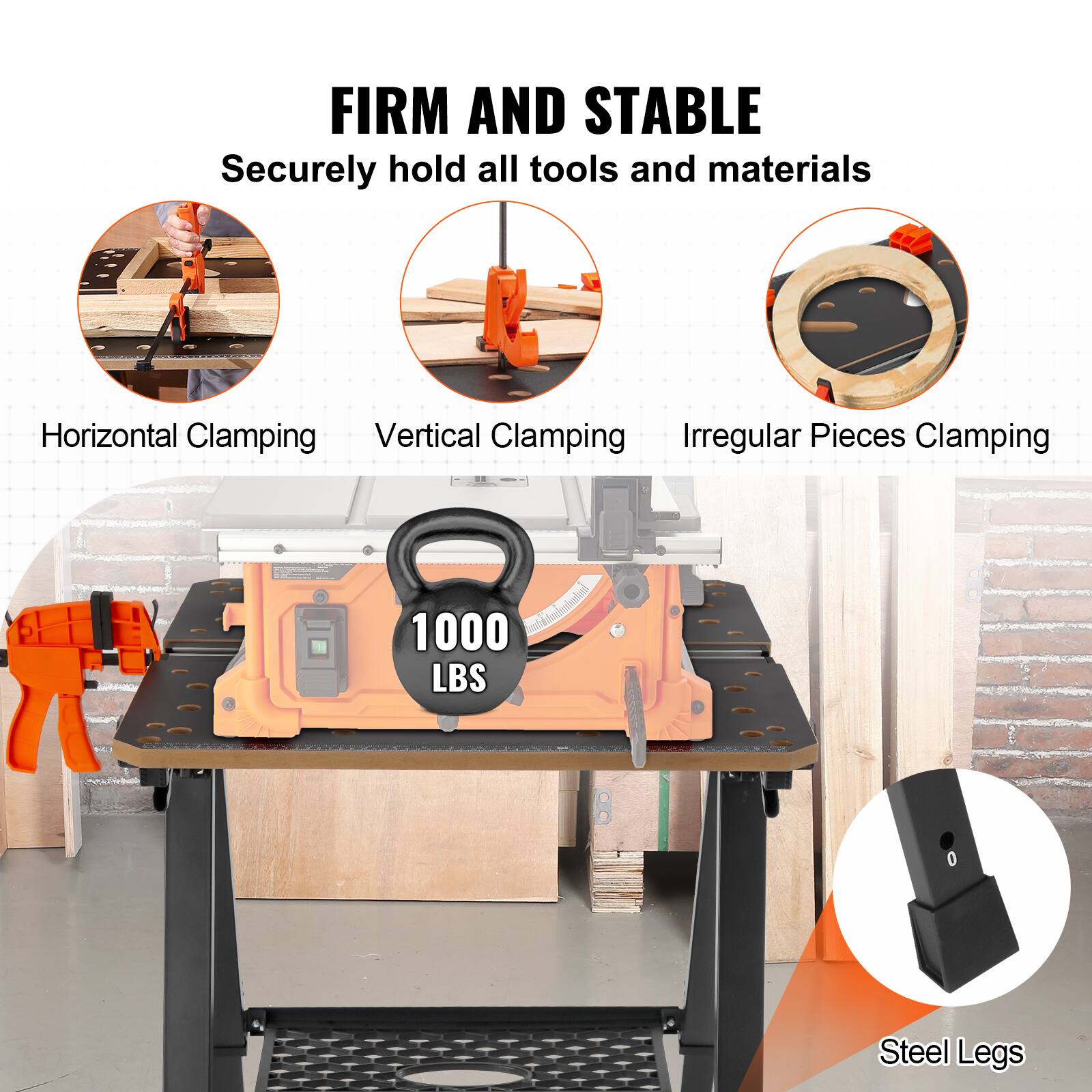 FIRM AND STABLE  
Securely hold all tools and materials  

- Horizontal Clamping  
- Vertical Clamping  
- Irregular Pieces Clamping  

1000 LBS  

Steel Legs