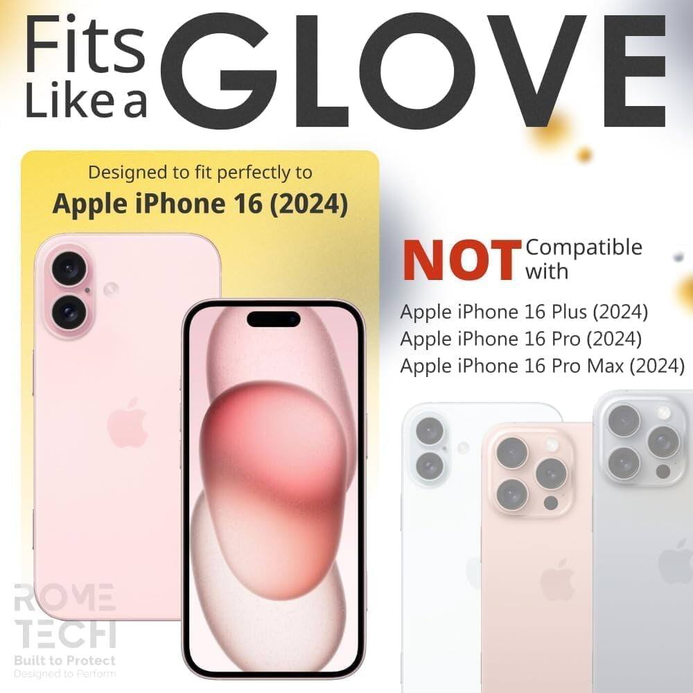 Fits GLOVE Like a  
Designed to fit perfectly to Apple iPhone 16 (2024)  
NOT Compatible with Apple iPhone 16 Plus (2024) Apple iPhone 16 Pro (2024) Apple iPhone 16 Pro Max (2024)  
ROME TECH  
Built to Protect  
Designed to Perform