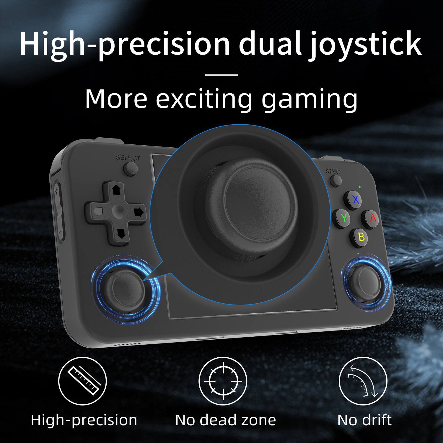 High-precision dual joystick - More exciting gaming
SELECT START X Y A B
High-precision
No dead zone
No drift