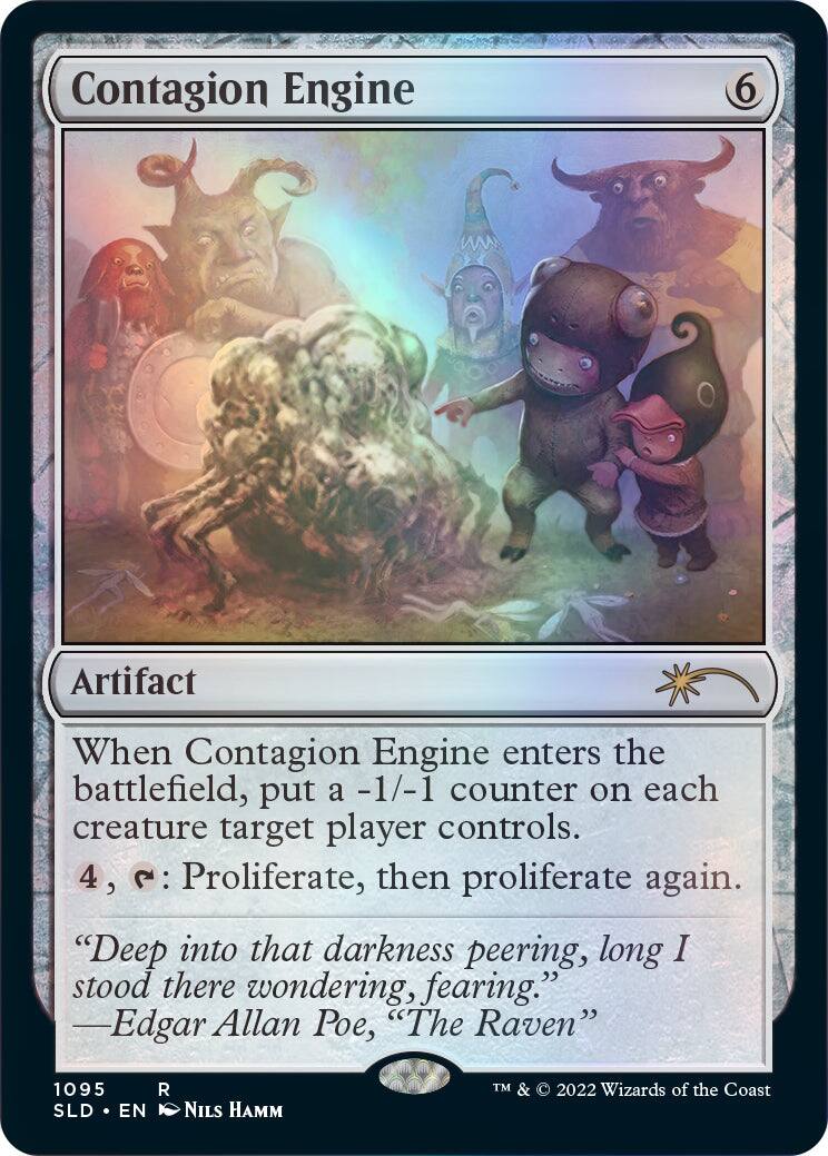 Contagion Engine  
6  
Artifact  

When Contagion Engine enters the battlefield, put a -1/-1 counter on each creature target player controls.  
4, : Proliferate, then proliferate again.  

"Deep into that darkness peering, long I stood there wondering, fearing."  
—Edgar Allan Poe, "The Raven"  

1095  
SLD • EN  
NILS HAMM  
TM & © 2022 Wizards of the Coast