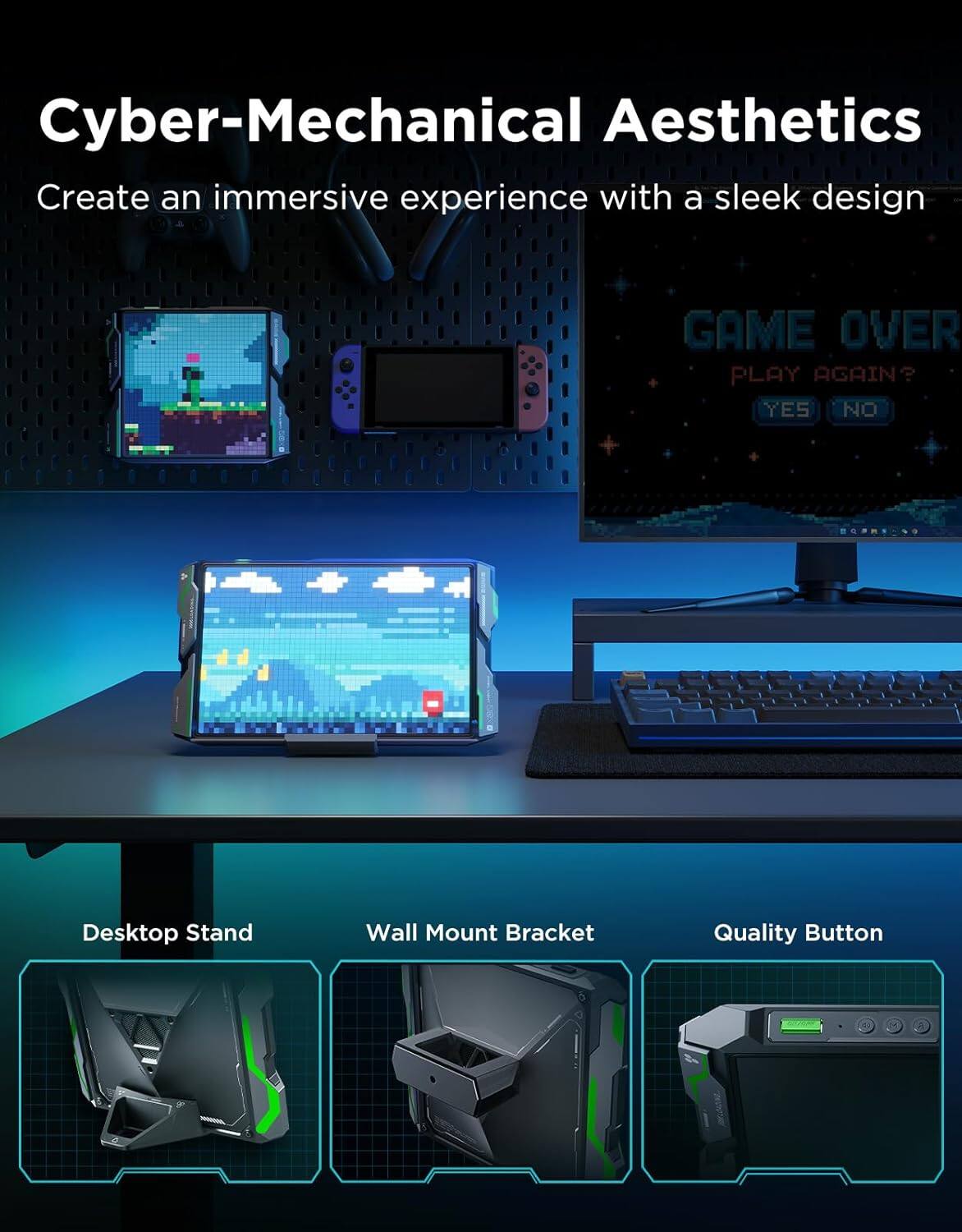 Cyber-Mechanical Aesthetics  
Create an immersive experience with a sleek design  

GAME OVER  
PLAY AGAIN?  
YES NO  

Desktop Stand  
Wall Mount Bracket  
Quality Button