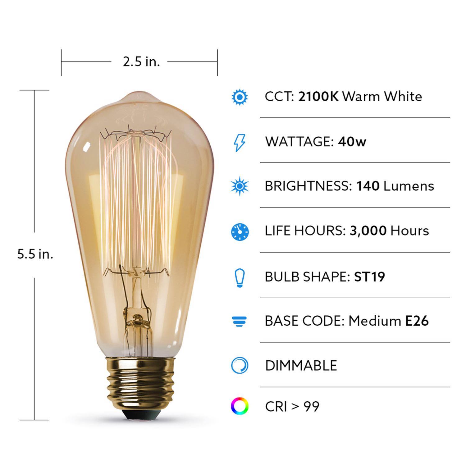 2.5 in.  
CCT: 2100K Warm White  
WATTAGE: 40w  
BRIGHTNESS: 140 Lumens  
5.5 in.  
LIFE HOURS: 3,000 Hours  
BULB SHAPE: ST19  
BASE CODE: Medium E26  
DIMMABLE  
CRI > 99
