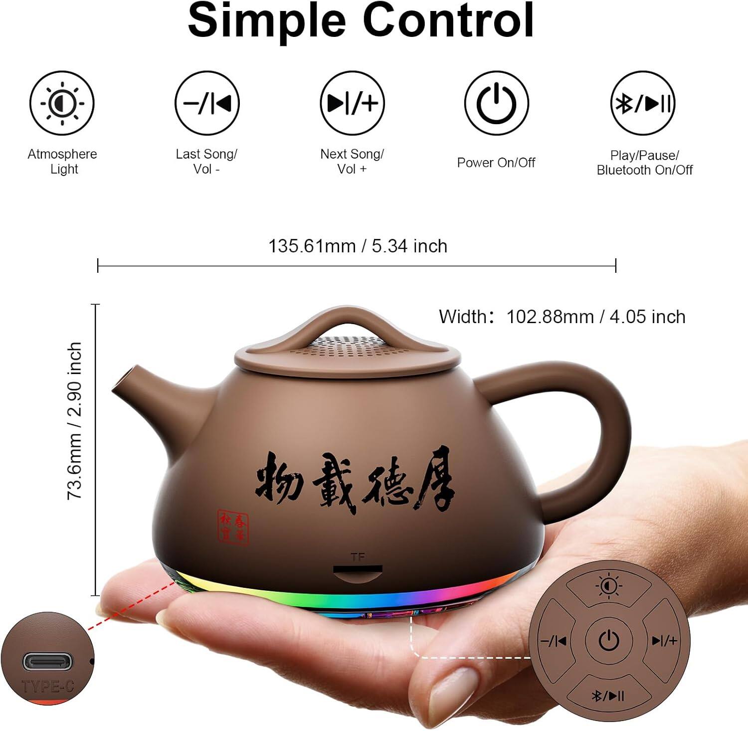 Simple Control

- Atmosphere Light
- Last Song/ Vol -
- Next Song/ Vol +
- Power On/Off
- Play/Pause/ Bluetooth On/Off

Dimensions:
- Height: 135.61mm / 5.34 inch
- Width: 102.88mm / 4.05 inch
- Depth: 73.6mm / 2.90 inch

Ports:
- TF
- TYPE-C