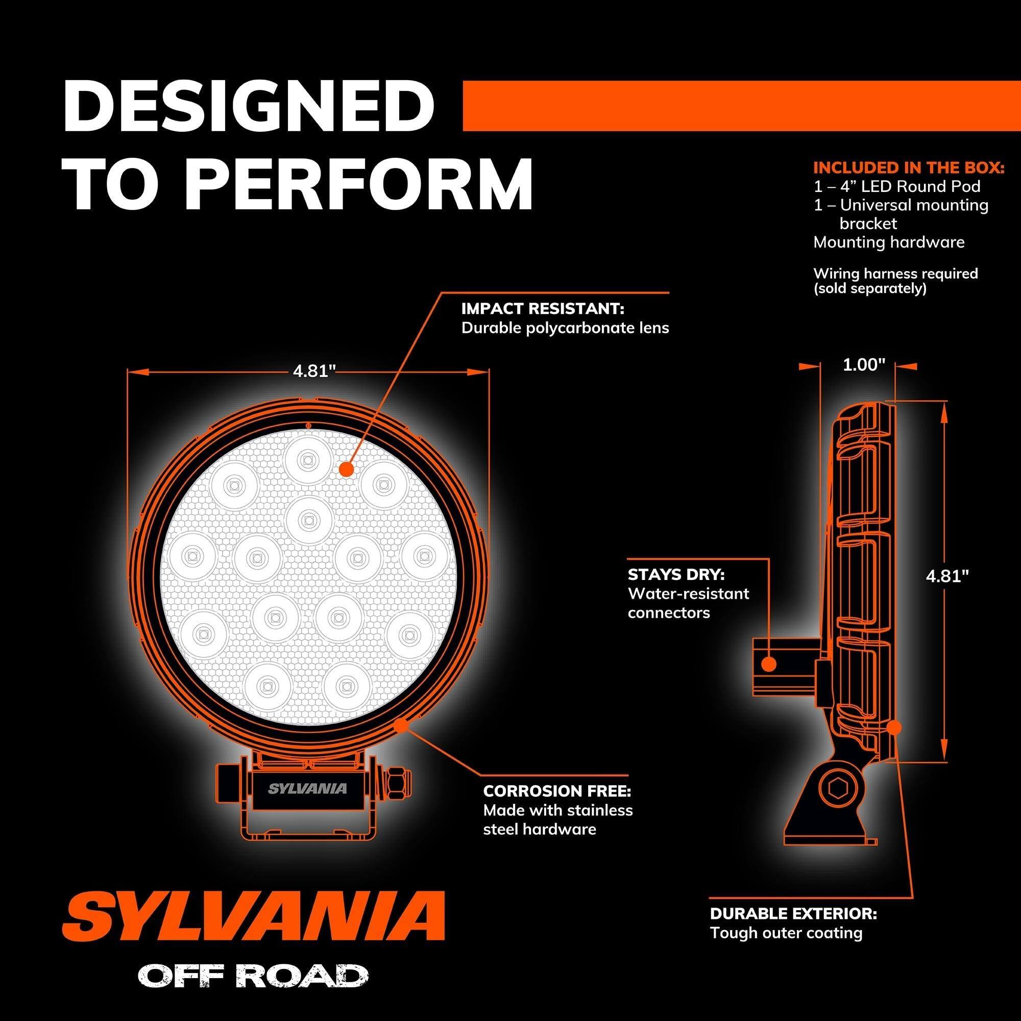 DESIGNED TO PERFORM

INCLUDED IN THE BOX:
- 1 - 4" LED Round Pod
- 1 - Universal mounting bracket
- Mounting hardware
- Wiring harness required (sold separately)

IMPACT RESISTANT:
- Durable polycarbonate lens

STAYS DRY:
- Water-resistant connectors

CORROSION FREE:
- Made with stainless steel hardware

DURABLE EXTERIOR:
- Tough outer coating

SYLVANIA OFF ROAD