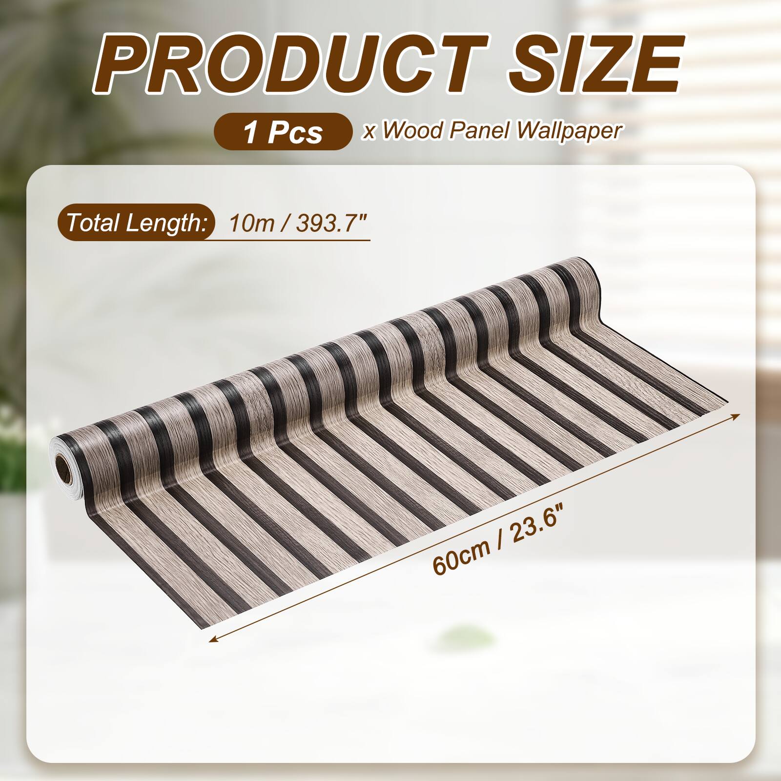 PRODUCT SIZE  
1 Pcs x Wood Panel Wallpaper  
Total Length: 10m / 393.7"  
60cm / 23.6"