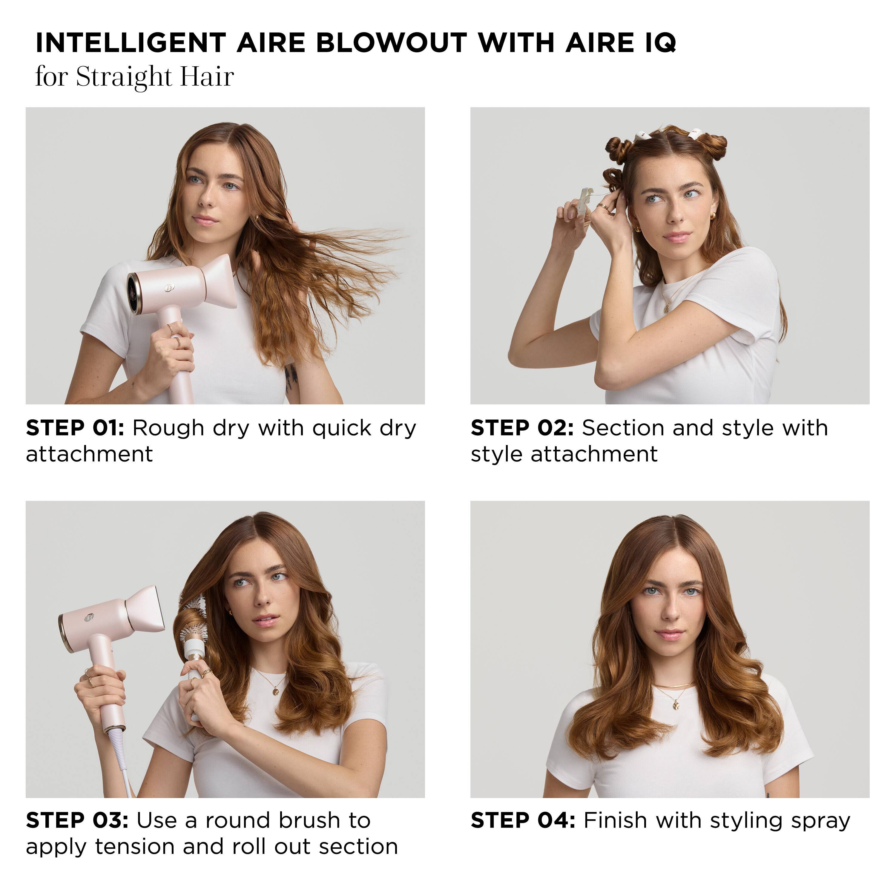 INTELLIGENT AIRE BLOWOUT WITH AIRE IQ for Straight Hair
STEP 01: Rough dry with quick dry attachment
STEP 02: Section and style with style attachment
STEP 03: Use a round brush to apply tension and roll out section
STEP 04: Finish with styling spray