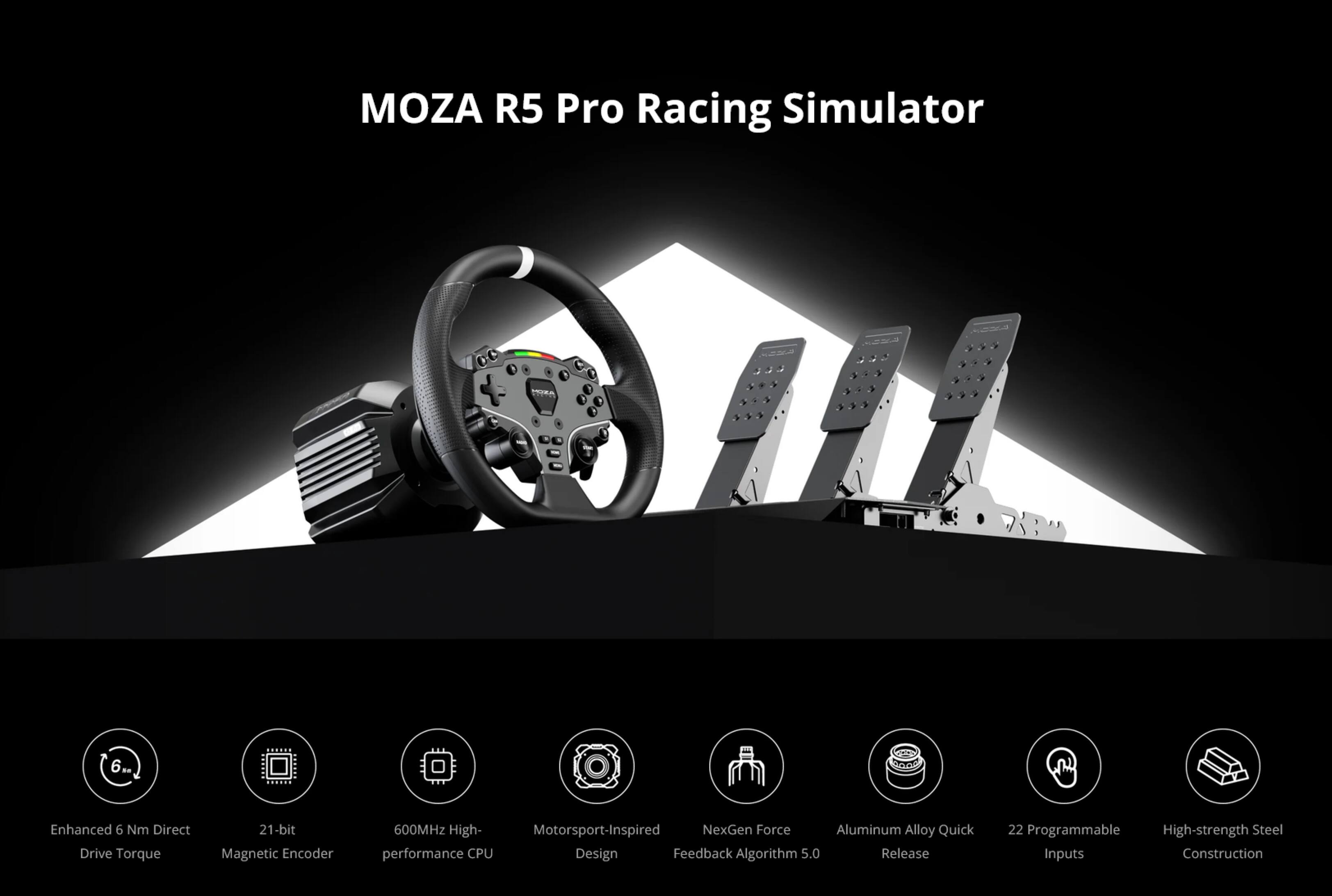MOZA R5 Pro Racing Simulator

- Enhanced 6 Nm Direct Drive Torque
- 21-bit Magnetic Encoder
- 600MHz High-performance CPU
- Motorsport-Inspired Design
- NexGen Force Feedback Algorithm 5.0
- Aluminum Alloy Quick Release
- 22 Programmable Inputs
- High-strength Steel Construction
