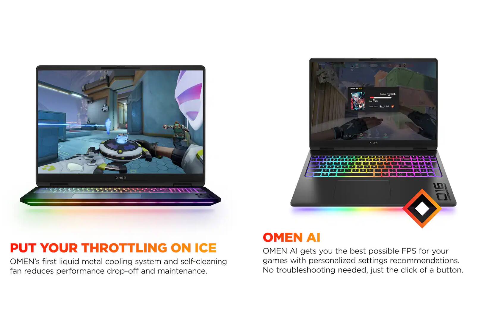 - PUT YOUR THROTTLING ON ICE
  OMEN's first liquid metal cooling system and self-cleaning fan reduces performance drop-off and maintenance.

- OMEN AI
  OMEN AI gets you the best possible FPS for your games with personalized settings recommendations. No troubleshooting needed, just the click of a button.