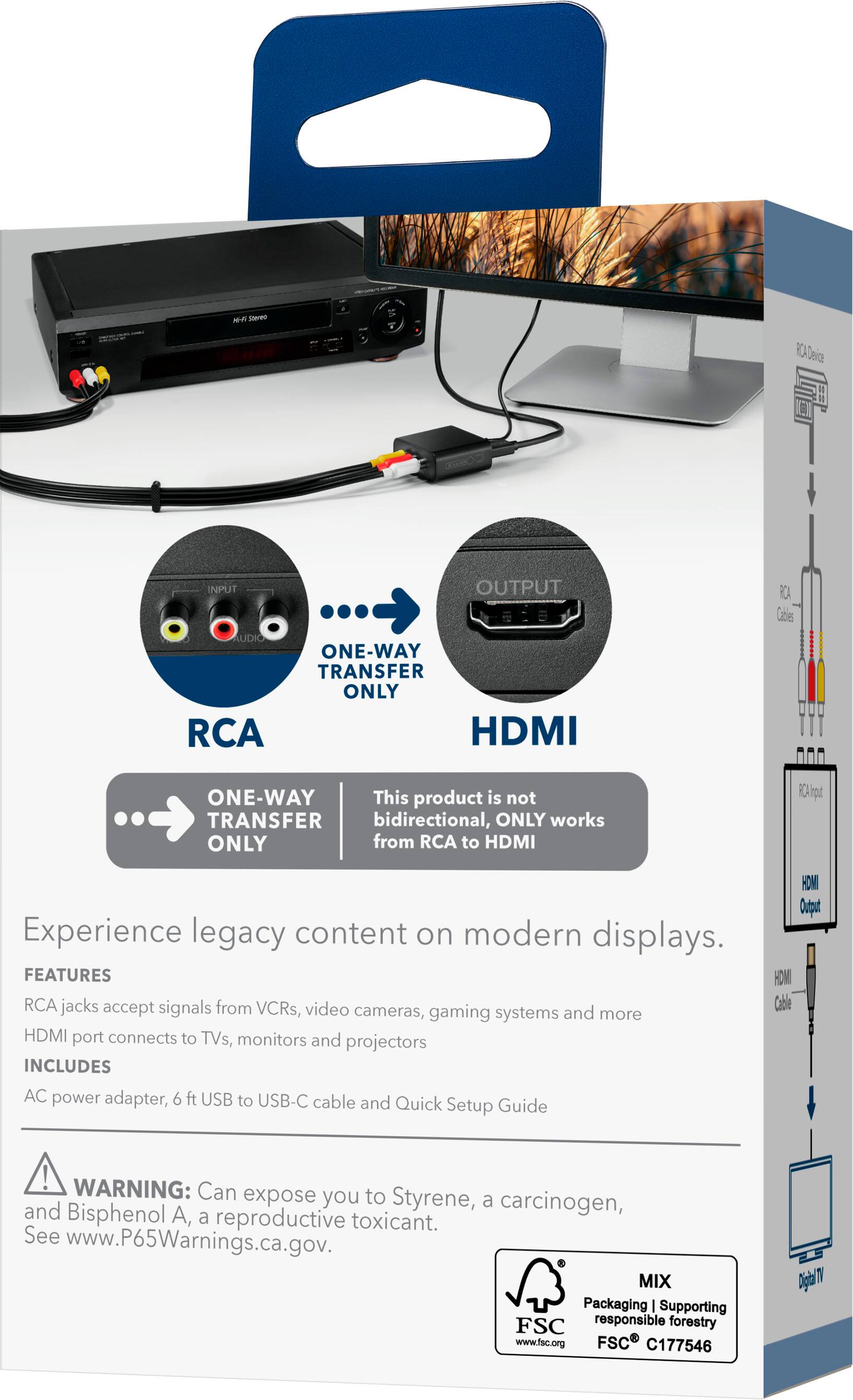 **HH Seren RCA Deica NEX**

**INPUT OUTPUT AUDIO ONE-WAY TRANSFER ONLY RCA HDMI RCA Cables ONE-WAY**

This product is not bidirectional, ONLY works from RCA to HDMI.

**Experience legacy content on modern displays.**

**FEATURES**
- RCA jacks accept signals from VCRs, video cameras, gaming systems and more
- HDMI port connects to TVs, monitors and projectors

**INCLUDES**
- AC power adapter, 6 ft USB to USB-C cable and Quick Setup Guide

**WARNING:** Can expose you to Styrene, a carcinogen, and Bisphenol A, a reproductive toxicant. See www.P65Warnings.ca.gov.

**MIX Packaging | Supporting FSC responsible forestry www.fsc.org FSC C177546**

---

**RCA**
- ONE-WAY TRANSFER ONLY

**HDMI**
- ONE-WAY TRANSFER ONLY

This product is not bidirectional, ONLY works from RCA to HDMI

---

**RCA Device**
- RCA Cables
- RCA Input

**HDMI Output**
- HDMI Cable
- Digital TV