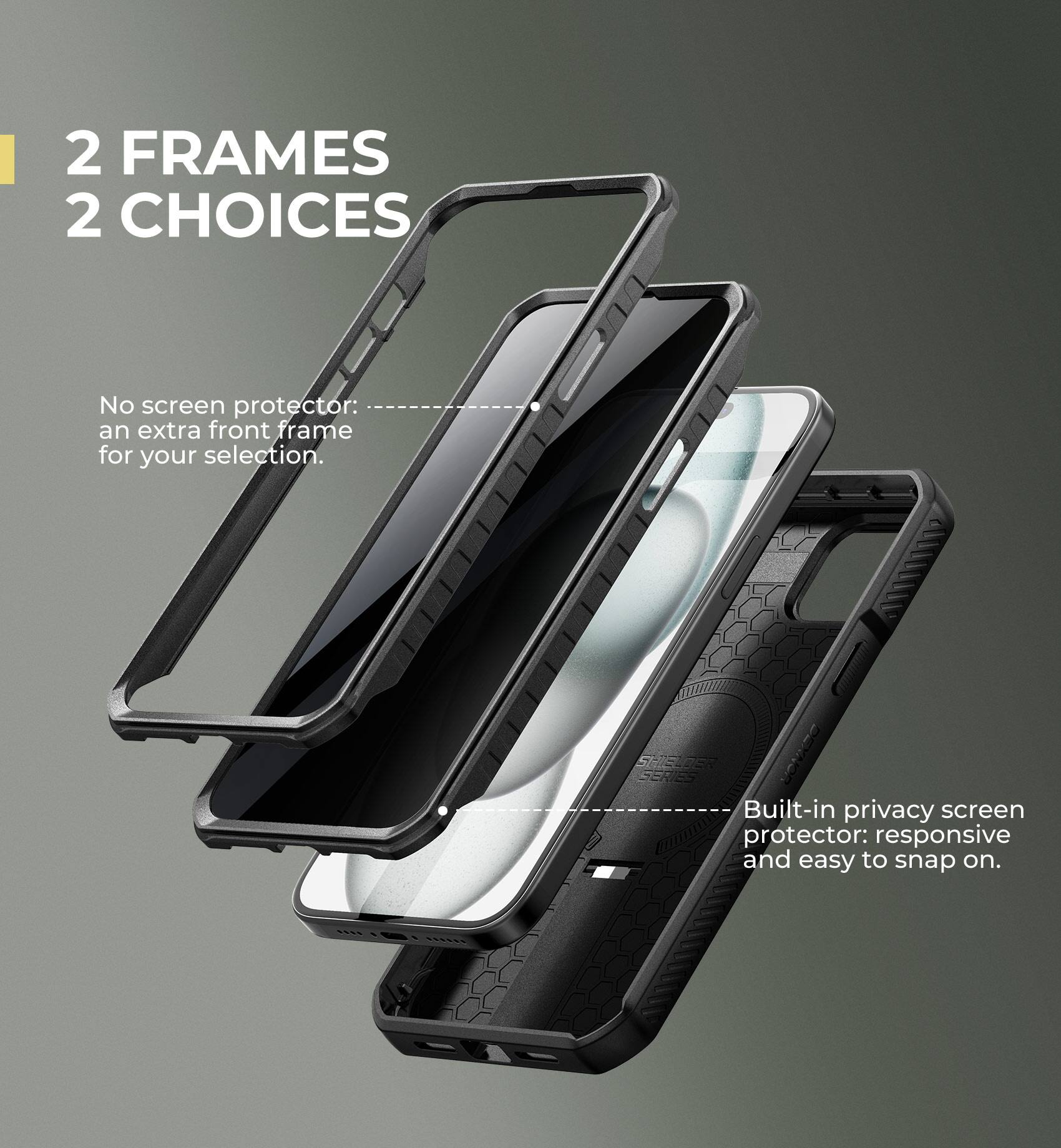 2 FRAMES 2 CHOICES

No screen protector: an extra front frame for your selection.

Built-in privacy screen protector: responsive and easy to snap on.