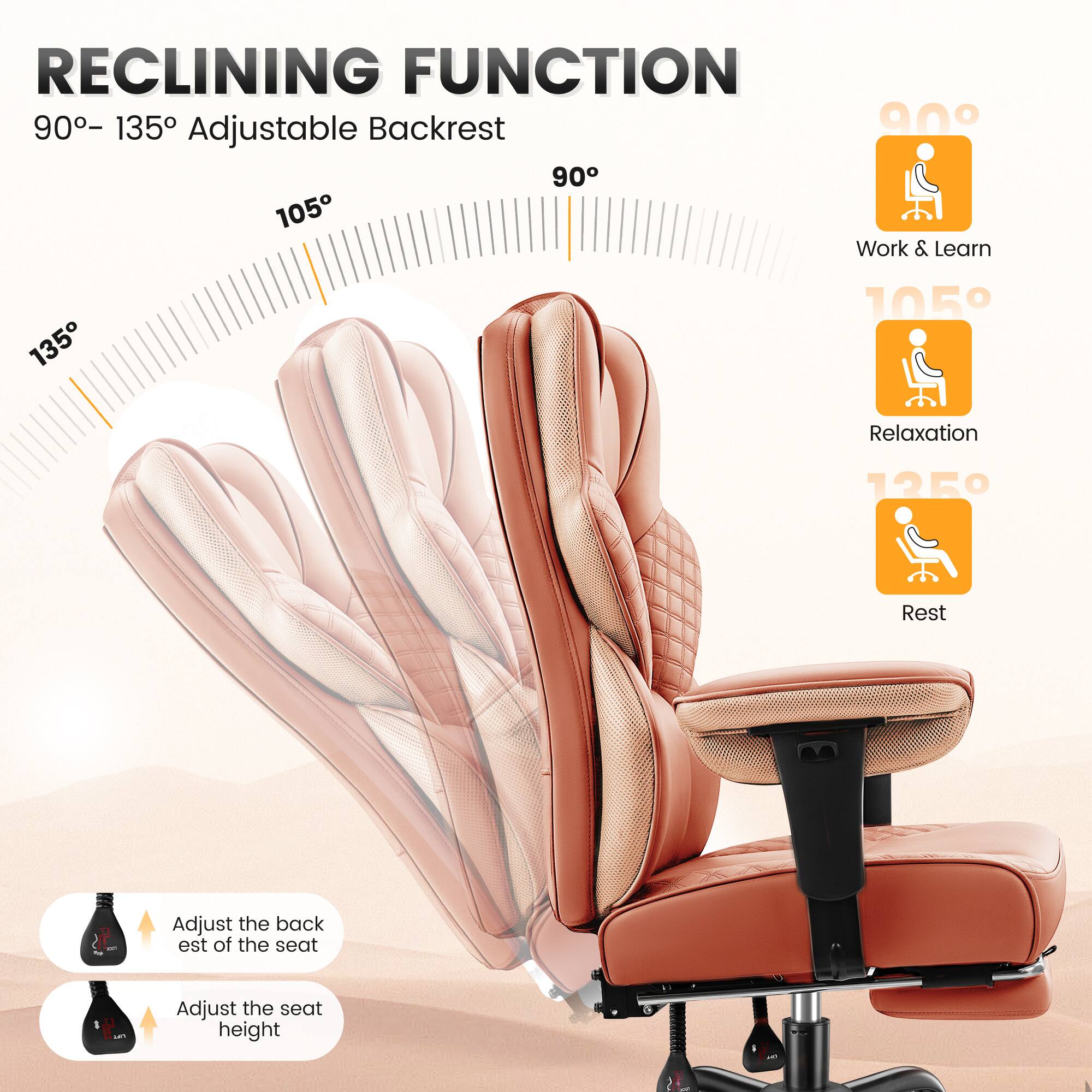 RECLINING FUNCTION  
90° – 135° Adjustable Backrest  

90°  
Work & Learn  

105°  
Relaxation  

135°  
Rest  

Adjust the backrest of the seat  
Adjust the seat height