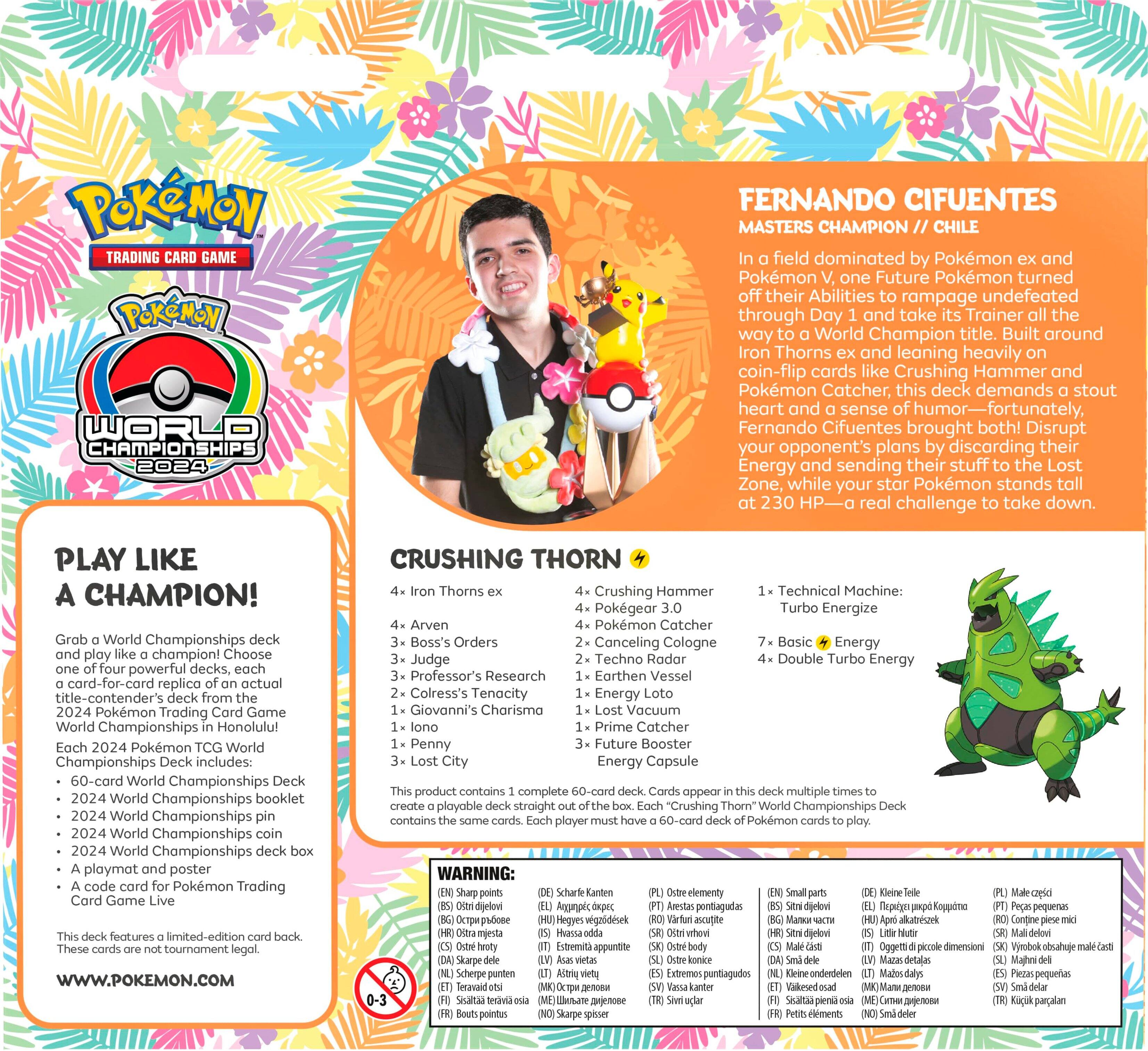 POKeMON TRADING GAME POKeMON WORLD CHAMPIONSHIPS 2024 FERNANDO CIFUENTES MASTERS CHAMPION CHILE field dominated Pokemon and Pokmon Future Pokemon turned their Abilities rampage undefeated through Day and take Trainer the way World Champion title. Built around Iron Thorns and leaning heavily coin-flip cards like Crushing Hammer and Pokemon Catcher, this deck demands stout heart and sense humor-fortunately, Fernando Cifuentes brought both! Disrupt your opponent's plans discarding their Energy and sending their stuff the Lost Zone, while your stor Pokemon stands 230 HP-O real challenge take down. PLAY LIKE A CHAMPION! World Championships play champion! Choose powerful decks, card-for-card replica actual title-contender's 2024 Pokemon Trading Game World Championships Honolulu! 2024 Pokemon World Chompionships includes: 60-card World Championships 2024 World Championships booklet World Championships World Championships World Championships playmat p