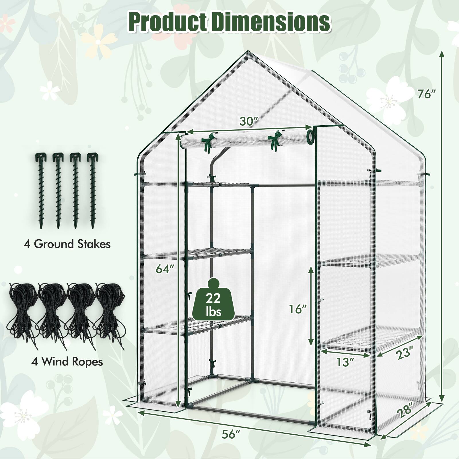 Product Dimensions  
76" x 30" x 48"  
4 Ground Stakes  
64"  
22 lbs  
4 Wind Ropes  
16"  
13" x 23" x 56" x 28"