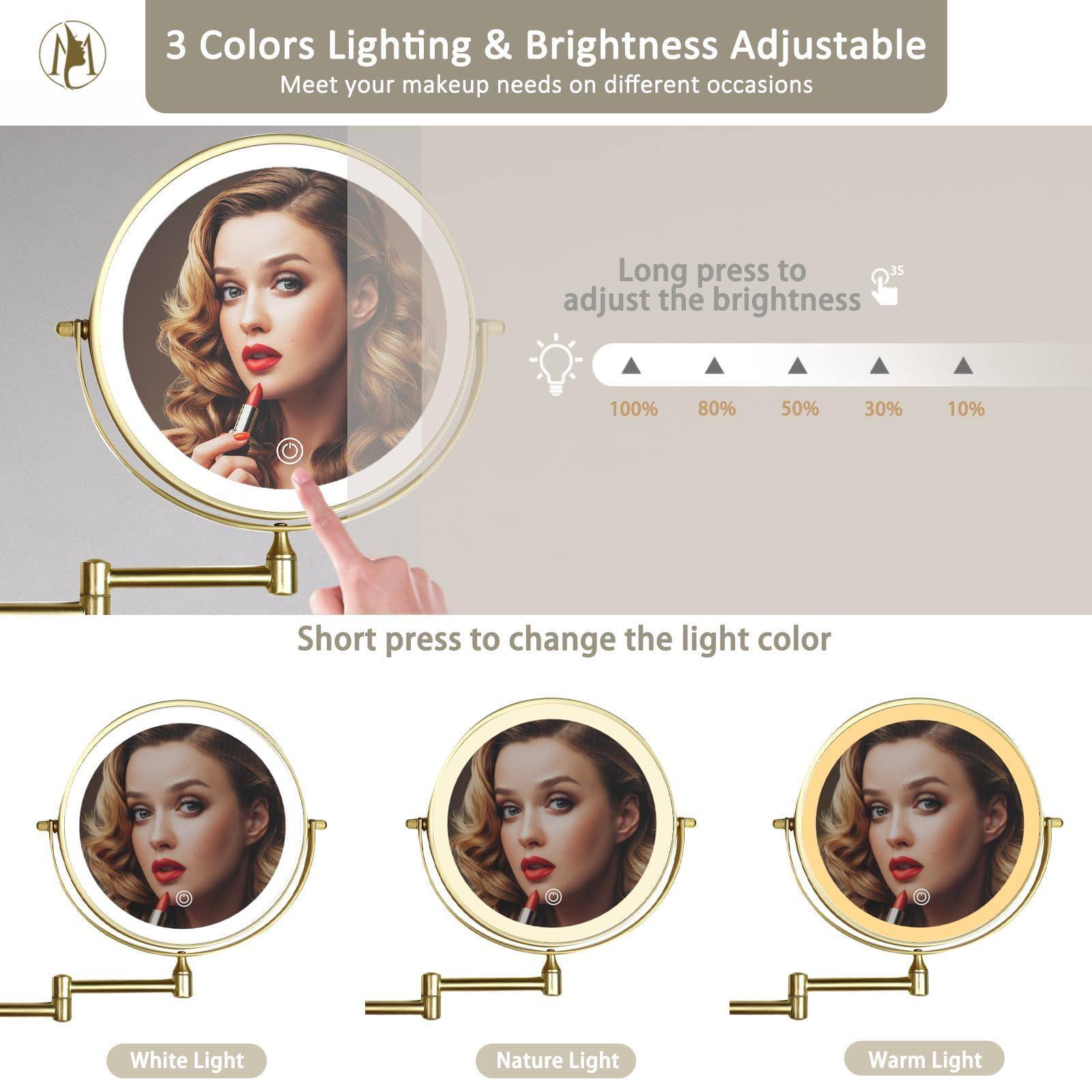 3 Colors Lighting & Brightness Adjustable  
Meet your makeup needs on different occasions  

Long press to adjust the brightness  
100% 80% 50% 30% 10%  

Short press to change the light color  
White Light  
Nature Light  
Warm Light