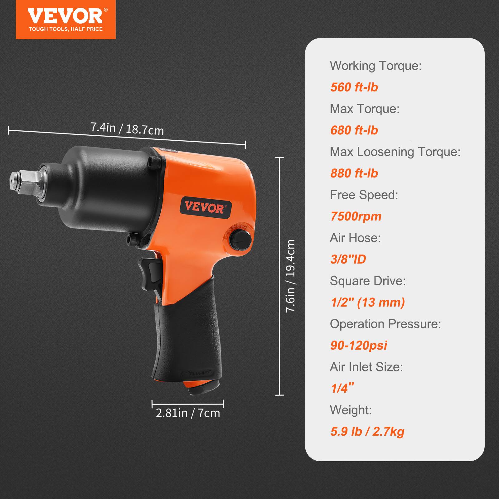 VEVOR  
TOUGH TOOLS, HALF PRICE  

Working Torque: 560 ft-lb  
Max Torque: 680 ft-lb  
Max Loosening Torque: 880 ft-lb  
Free Speed: 7500rpm  
Air Hose: 3/8" ID  
Square Drive: 1/2" (13 mm)  
Operation Pressure: 90-120psi  
Air Inlet Size: 1/4"  
Weight: 5.9 lb / 2.7kg  

Dimensions:  
7.4in / 18.7cm  
7.6in / 19.4cm  
2.81in / 7cm