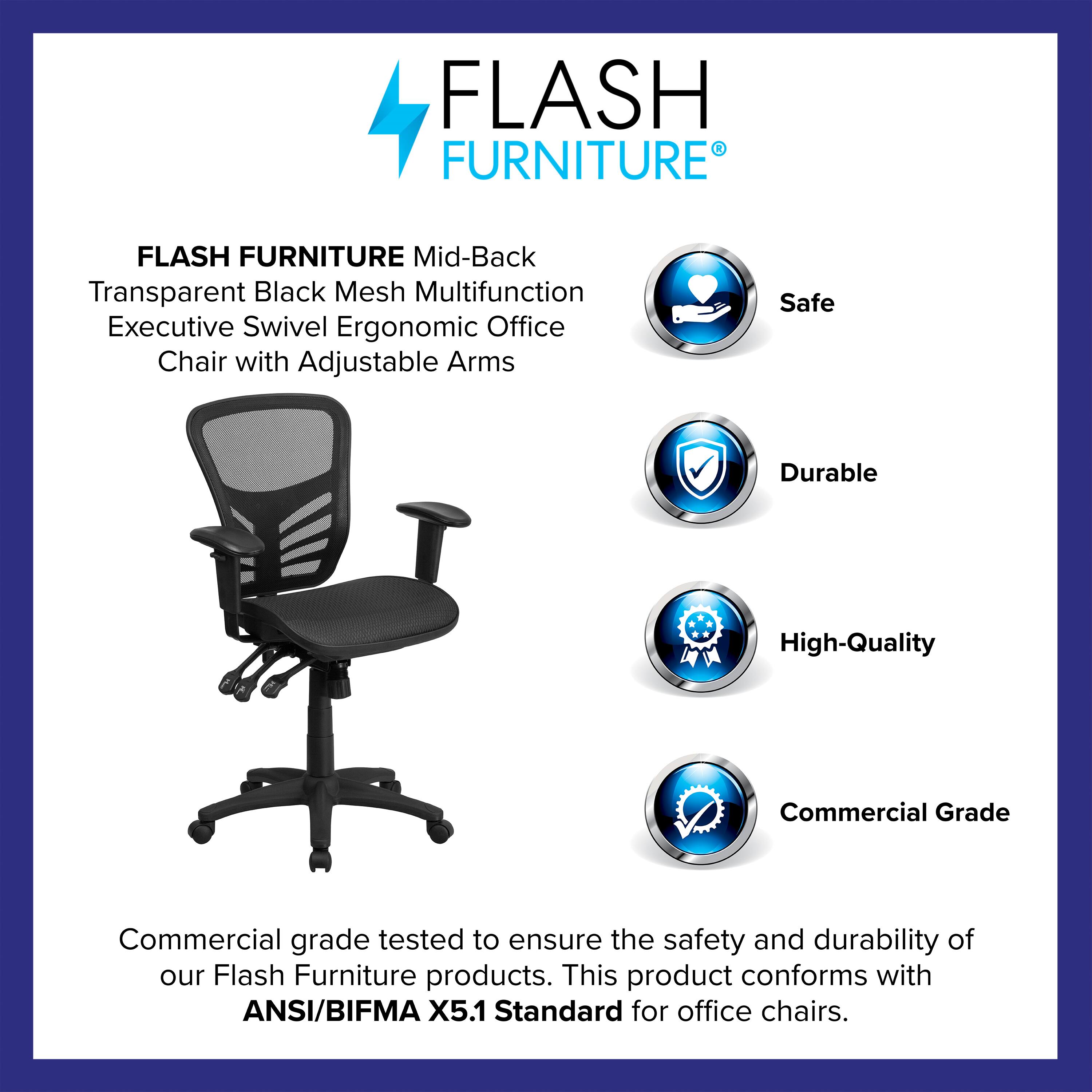 FLASH FURNITURE  
Mid-Back Transparent Black Mesh Multifunction Executive Swivel Ergonomic Office Chair with Adjustable Arms  

Safe  
Durable  
High-Quality  
Commercial Grade  

Commercial grade tested to ensure the safety and durability of our Flash Furniture products. This product conforms with ANSI/BIFMA X5.1 Standard for office chairs.