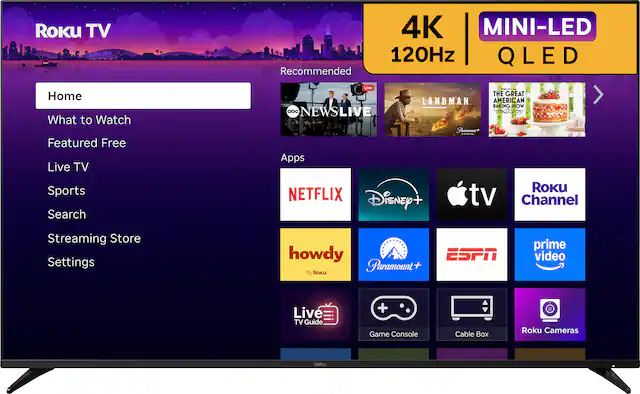 Roku TV ROKU CITY 4K MINI-LED 120Hz QLED
Recommended
Home
What to Watch
Featured Free
Live TV
Sports
Search
Streaming Store
Settings
Apps
NETFLIX
Disney+
Apple TV
Roku Channel
howdy
Paramount+
ESPN
prime video
Live TV Guide
Game Console
Cable Box
Roku Cameras